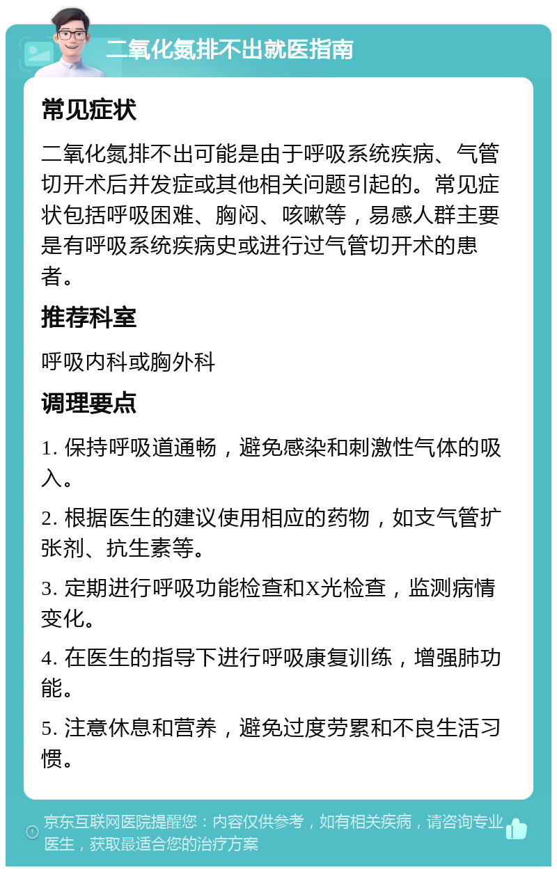 二氧化氮排不出就医指南 常见症状 二氧化氮排不出可能是由于呼吸系统疾病、气管切开术后并发症或其他相关问题引起的。常见症状包括呼吸困难、胸闷、咳嗽等，易感人群主要是有呼吸系统疾病史或进行过气管切开术的患者。 推荐科室 呼吸内科或胸外科 调理要点 1. 保持呼吸道通畅，避免感染和刺激性气体的吸入。 2. 根据医生的建议使用相应的药物，如支气管扩张剂、抗生素等。 3. 定期进行呼吸功能检查和X光检查，监测病情变化。 4. 在医生的指导下进行呼吸康复训练，增强肺功能。 5. 注意休息和营养，避免过度劳累和不良生活习惯。