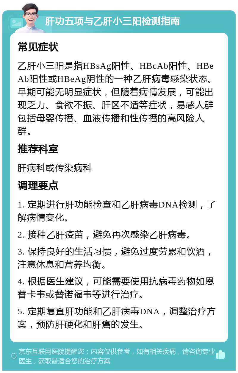 肝功五项与乙肝小三阳检测指南 常见症状 乙肝小三阳是指HBsAg阳性、HBcAb阳性、HBeAb阳性或HBeAg阴性的一种乙肝病毒感染状态。早期可能无明显症状，但随着病情发展，可能出现乏力、食欲不振、肝区不适等症状，易感人群包括母婴传播、血液传播和性传播的高风险人群。 推荐科室 肝病科或传染病科 调理要点 1. 定期进行肝功能检查和乙肝病毒DNA检测，了解病情变化。 2. 接种乙肝疫苗，避免再次感染乙肝病毒。 3. 保持良好的生活习惯，避免过度劳累和饮酒，注意休息和营养均衡。 4. 根据医生建议，可能需要使用抗病毒药物如恩替卡韦或替诺福韦等进行治疗。 5. 定期复查肝功能和乙肝病毒DNA，调整治疗方案，预防肝硬化和肝癌的发生。