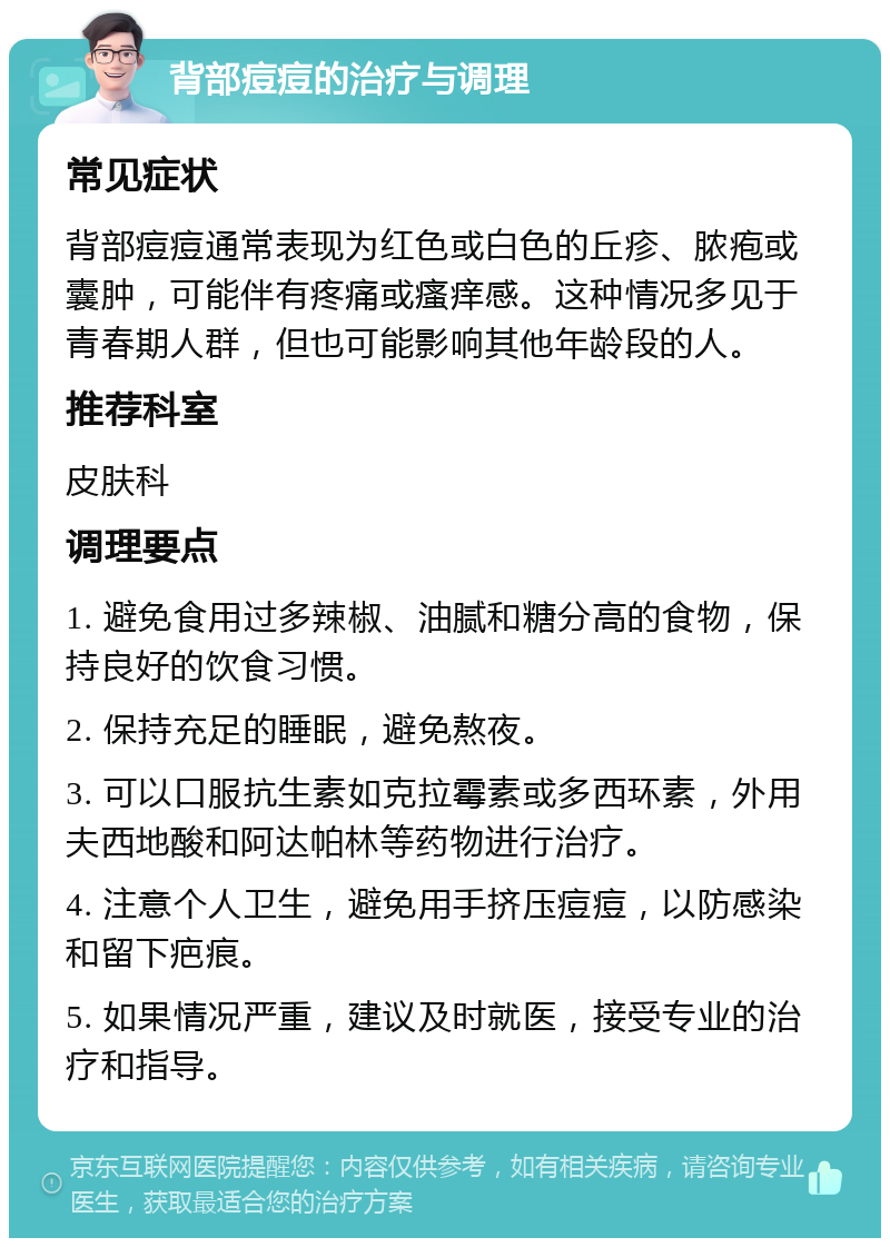 背部痘痘的治疗与调理 常见症状 背部痘痘通常表现为红色或白色的丘疹、脓疱或囊肿，可能伴有疼痛或瘙痒感。这种情况多见于青春期人群，但也可能影响其他年龄段的人。 推荐科室 皮肤科 调理要点 1. 避免食用过多辣椒、油腻和糖分高的食物，保持良好的饮食习惯。 2. 保持充足的睡眠，避免熬夜。 3. 可以口服抗生素如克拉霉素或多西环素，外用夫西地酸和阿达帕林等药物进行治疗。 4. 注意个人卫生，避免用手挤压痘痘，以防感染和留下疤痕。 5. 如果情况严重，建议及时就医，接受专业的治疗和指导。