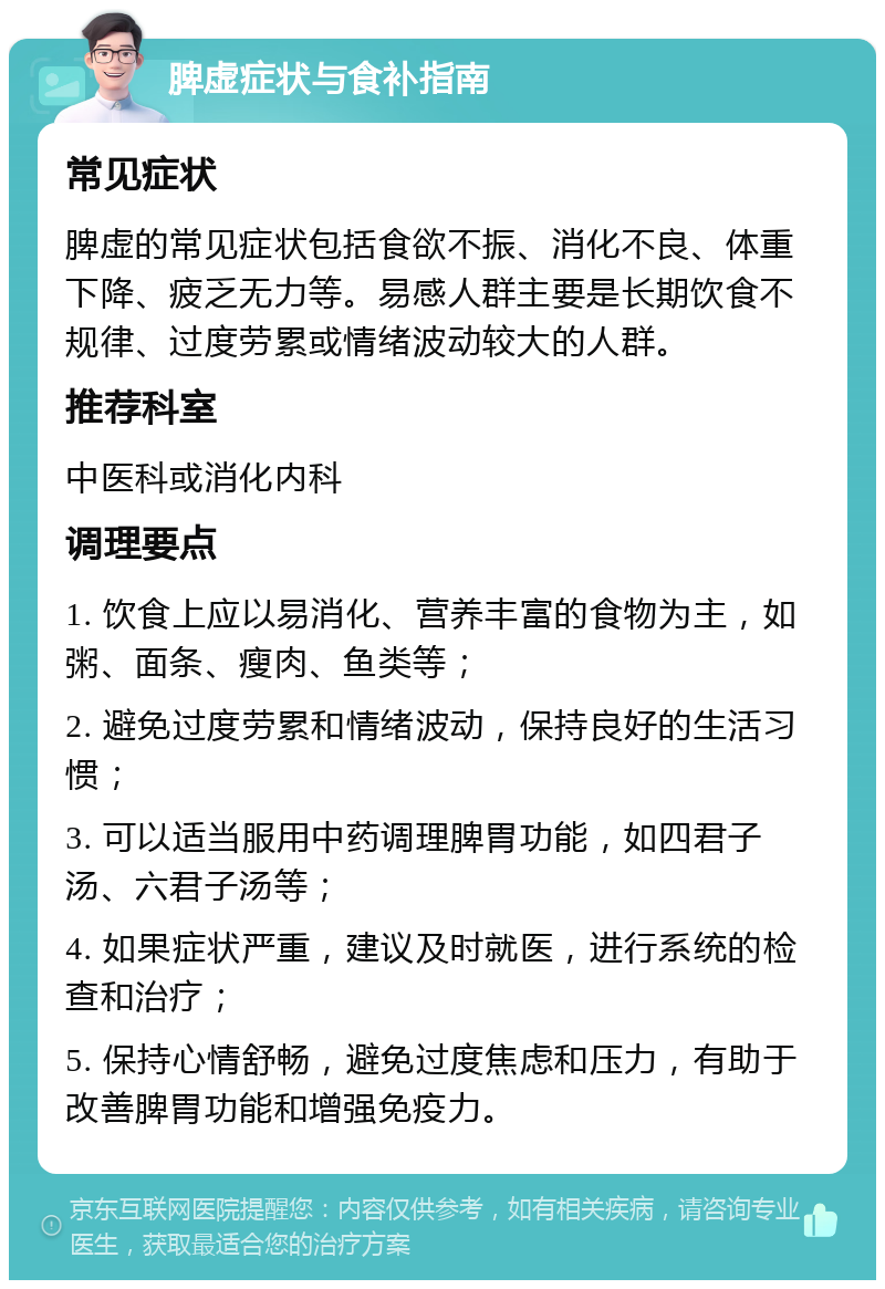 脾虚症状与食补指南 常见症状 脾虚的常见症状包括食欲不振、消化不良、体重下降、疲乏无力等。易感人群主要是长期饮食不规律、过度劳累或情绪波动较大的人群。 推荐科室 中医科或消化内科 调理要点 1. 饮食上应以易消化、营养丰富的食物为主，如粥、面条、瘦肉、鱼类等； 2. 避免过度劳累和情绪波动，保持良好的生活习惯； 3. 可以适当服用中药调理脾胃功能，如四君子汤、六君子汤等； 4. 如果症状严重，建议及时就医，进行系统的检查和治疗； 5. 保持心情舒畅，避免过度焦虑和压力，有助于改善脾胃功能和增强免疫力。