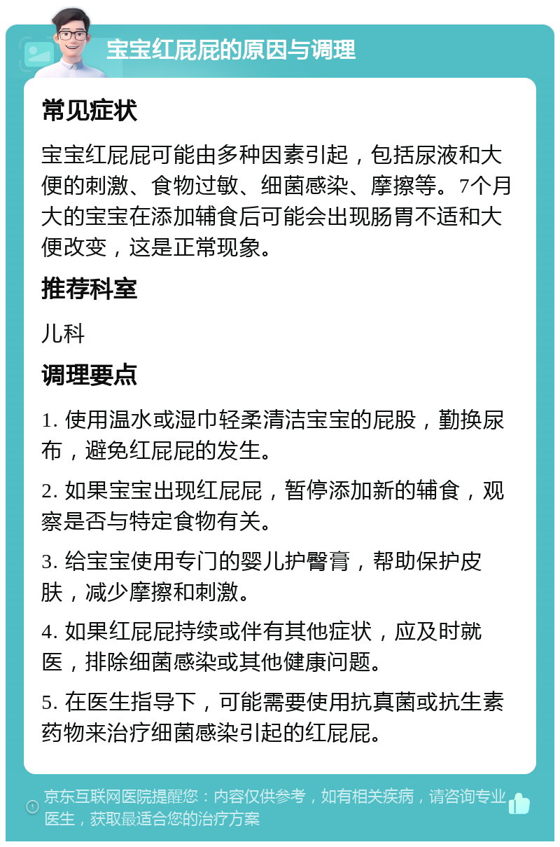 宝宝红屁屁的原因与调理 常见症状 宝宝红屁屁可能由多种因素引起，包括尿液和大便的刺激、食物过敏、细菌感染、摩擦等。7个月大的宝宝在添加辅食后可能会出现肠胃不适和大便改变，这是正常现象。 推荐科室 儿科 调理要点 1. 使用温水或湿巾轻柔清洁宝宝的屁股，勤换尿布，避免红屁屁的发生。 2. 如果宝宝出现红屁屁，暂停添加新的辅食，观察是否与特定食物有关。 3. 给宝宝使用专门的婴儿护臀膏，帮助保护皮肤，减少摩擦和刺激。 4. 如果红屁屁持续或伴有其他症状，应及时就医，排除细菌感染或其他健康问题。 5. 在医生指导下，可能需要使用抗真菌或抗生素药物来治疗细菌感染引起的红屁屁。