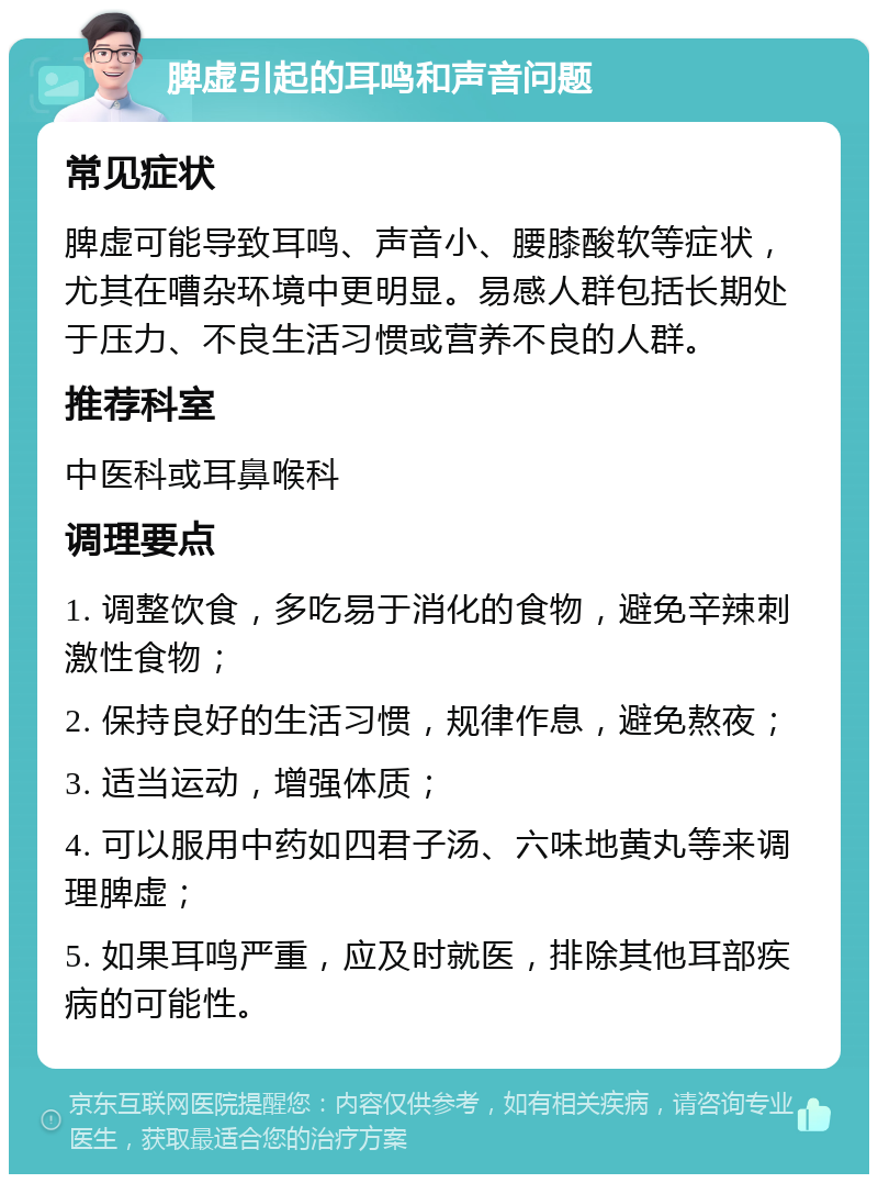 脾虚引起的耳鸣和声音问题 常见症状 脾虚可能导致耳鸣、声音小、腰膝酸软等症状，尤其在嘈杂环境中更明显。易感人群包括长期处于压力、不良生活习惯或营养不良的人群。 推荐科室 中医科或耳鼻喉科 调理要点 1. 调整饮食，多吃易于消化的食物，避免辛辣刺激性食物； 2. 保持良好的生活习惯，规律作息，避免熬夜； 3. 适当运动，增强体质； 4. 可以服用中药如四君子汤、六味地黄丸等来调理脾虚； 5. 如果耳鸣严重，应及时就医，排除其他耳部疾病的可能性。