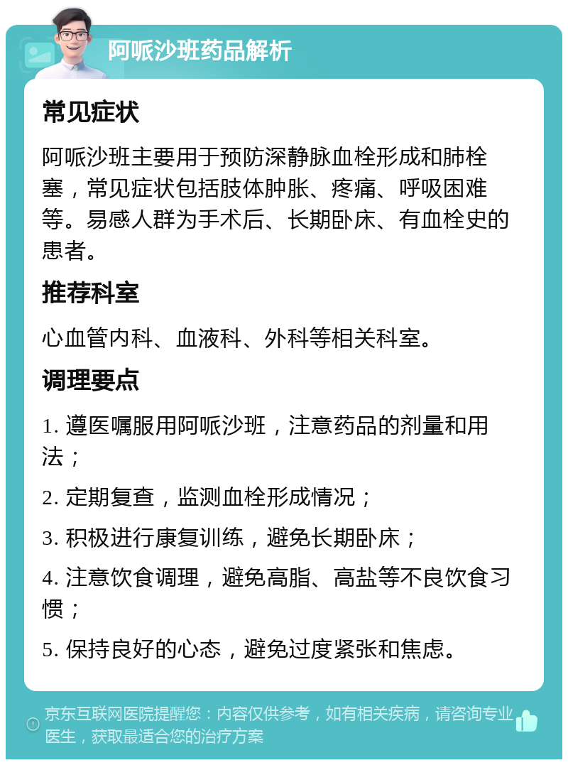 阿哌沙班药品解析 常见症状 阿哌沙班主要用于预防深静脉血栓形成和肺栓塞，常见症状包括肢体肿胀、疼痛、呼吸困难等。易感人群为手术后、长期卧床、有血栓史的患者。 推荐科室 心血管内科、血液科、外科等相关科室。 调理要点 1. 遵医嘱服用阿哌沙班，注意药品的剂量和用法； 2. 定期复查，监测血栓形成情况； 3. 积极进行康复训练，避免长期卧床； 4. 注意饮食调理，避免高脂、高盐等不良饮食习惯； 5. 保持良好的心态，避免过度紧张和焦虑。