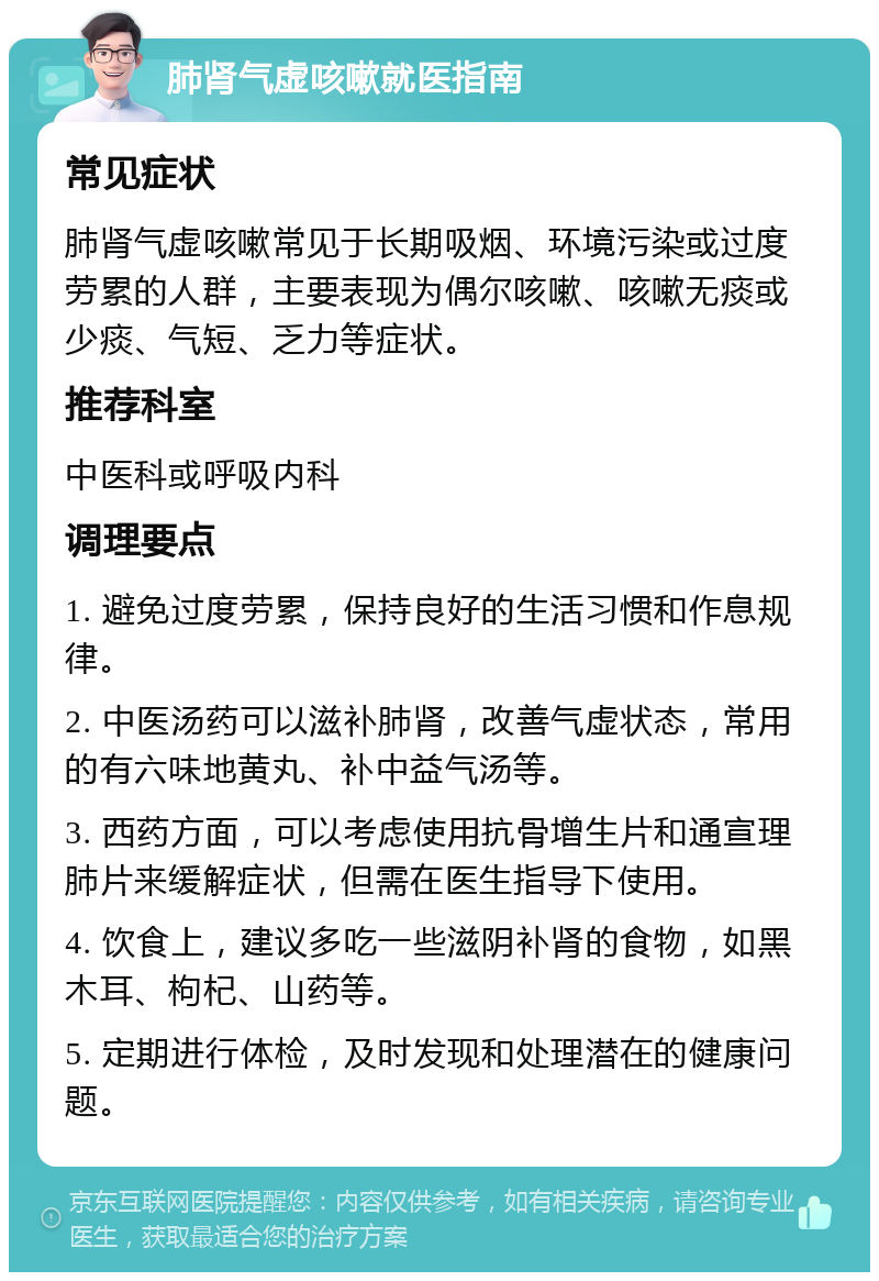 肺肾气虚咳嗽就医指南 常见症状 肺肾气虚咳嗽常见于长期吸烟、环境污染或过度劳累的人群，主要表现为偶尔咳嗽、咳嗽无痰或少痰、气短、乏力等症状。 推荐科室 中医科或呼吸内科 调理要点 1. 避免过度劳累，保持良好的生活习惯和作息规律。 2. 中医汤药可以滋补肺肾，改善气虚状态，常用的有六味地黄丸、补中益气汤等。 3. 西药方面，可以考虑使用抗骨增生片和通宣理肺片来缓解症状，但需在医生指导下使用。 4. 饮食上，建议多吃一些滋阴补肾的食物，如黑木耳、枸杞、山药等。 5. 定期进行体检，及时发现和处理潜在的健康问题。