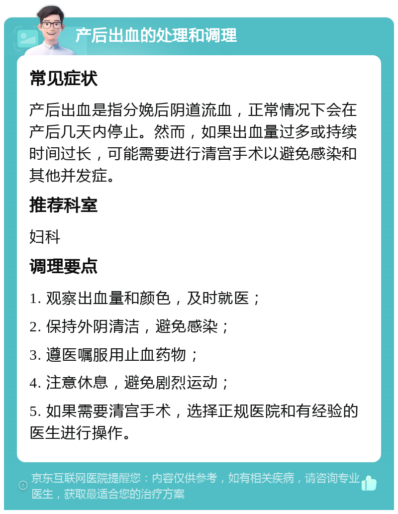 产后出血的处理和调理 常见症状 产后出血是指分娩后阴道流血，正常情况下会在产后几天内停止。然而，如果出血量过多或持续时间过长，可能需要进行清宫手术以避免感染和其他并发症。 推荐科室 妇科 调理要点 1. 观察出血量和颜色，及时就医； 2. 保持外阴清洁，避免感染； 3. 遵医嘱服用止血药物； 4. 注意休息，避免剧烈运动； 5. 如果需要清宫手术，选择正规医院和有经验的医生进行操作。