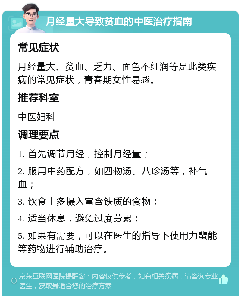 月经量大导致贫血的中医治疗指南 常见症状 月经量大、贫血、乏力、面色不红润等是此类疾病的常见症状，青春期女性易感。 推荐科室 中医妇科 调理要点 1. 首先调节月经，控制月经量； 2. 服用中药配方，如四物汤、八珍汤等，补气血； 3. 饮食上多摄入富含铁质的食物； 4. 适当休息，避免过度劳累； 5. 如果有需要，可以在医生的指导下使用力蜚能等药物进行辅助治疗。