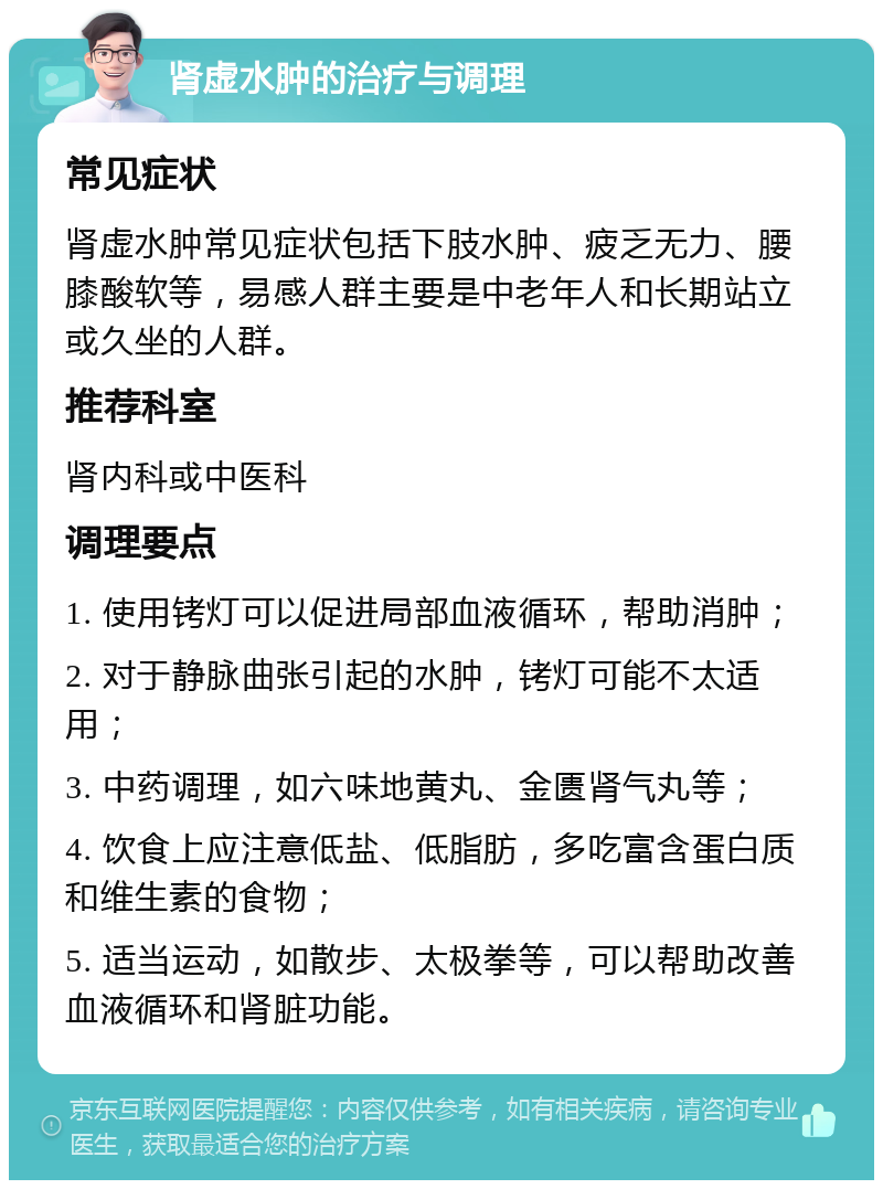 肾虚水肿的治疗与调理 常见症状 肾虚水肿常见症状包括下肢水肿、疲乏无力、腰膝酸软等，易感人群主要是中老年人和长期站立或久坐的人群。 推荐科室 肾内科或中医科 调理要点 1. 使用铐灯可以促进局部血液循环，帮助消肿； 2. 对于静脉曲张引起的水肿，铐灯可能不太适用； 3. 中药调理，如六味地黄丸、金匮肾气丸等； 4. 饮食上应注意低盐、低脂肪，多吃富含蛋白质和维生素的食物； 5. 适当运动，如散步、太极拳等，可以帮助改善血液循环和肾脏功能。