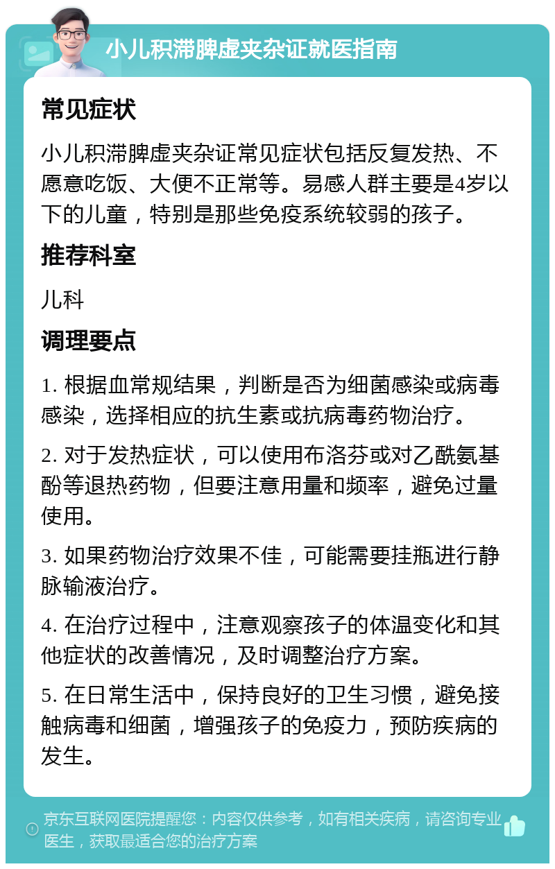 小儿积滞脾虚夹杂证就医指南 常见症状 小儿积滞脾虚夹杂证常见症状包括反复发热、不愿意吃饭、大便不正常等。易感人群主要是4岁以下的儿童，特别是那些免疫系统较弱的孩子。 推荐科室 儿科 调理要点 1. 根据血常规结果，判断是否为细菌感染或病毒感染，选择相应的抗生素或抗病毒药物治疗。 2. 对于发热症状，可以使用布洛芬或对乙酰氨基酚等退热药物，但要注意用量和频率，避免过量使用。 3. 如果药物治疗效果不佳，可能需要挂瓶进行静脉输液治疗。 4. 在治疗过程中，注意观察孩子的体温变化和其他症状的改善情况，及时调整治疗方案。 5. 在日常生活中，保持良好的卫生习惯，避免接触病毒和细菌，增强孩子的免疫力，预防疾病的发生。