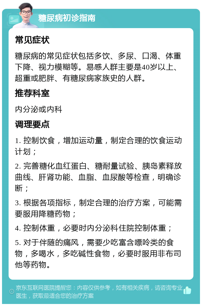 糖尿病初诊指南 常见症状 糖尿病的常见症状包括多饮、多尿、口渴、体重下降、视力模糊等。易感人群主要是40岁以上、超重或肥胖、有糖尿病家族史的人群。 推荐科室 内分泌或内科 调理要点 1. 控制饮食，增加运动量，制定合理的饮食运动计划； 2. 完善糖化血红蛋白、糖耐量试验、胰岛素释放曲线、肝肾功能、血脂、血尿酸等检查，明确诊断； 3. 根据各项指标，制定合理的治疗方案，可能需要服用降糖药物； 4. 控制体重，必要时内分泌科住院控制体重； 5. 对于伴随的痛风，需要少吃富含嘌呤类的食物，多喝水，多吃碱性食物，必要时服用非布司他等药物。