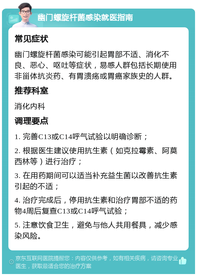 幽门螺旋杆菌感染就医指南 常见症状 幽门螺旋杆菌感染可能引起胃部不适、消化不良、恶心、呕吐等症状，易感人群包括长期使用非甾体抗炎药、有胃溃疡或胃癌家族史的人群。 推荐科室 消化内科 调理要点 1. 完善C13或C14呼气试验以明确诊断； 2. 根据医生建议使用抗生素（如克拉霉素、阿莫西林等）进行治疗； 3. 在用药期间可以适当补充益生菌以改善抗生素引起的不适； 4. 治疗完成后，停用抗生素和治疗胃部不适的药物4周后复查C13或C14呼气试验； 5. 注意饮食卫生，避免与他人共用餐具，减少感染风险。