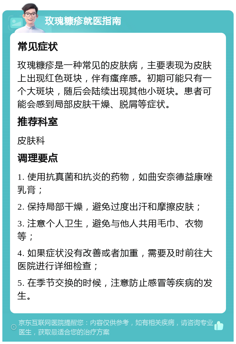 玫瑰糠疹就医指南 常见症状 玫瑰糠疹是一种常见的皮肤病，主要表现为皮肤上出现红色斑块，伴有瘙痒感。初期可能只有一个大斑块，随后会陆续出现其他小斑块。患者可能会感到局部皮肤干燥、脱屑等症状。 推荐科室 皮肤科 调理要点 1. 使用抗真菌和抗炎的药物，如曲安奈德益康唑乳膏； 2. 保持局部干燥，避免过度出汗和摩擦皮肤； 3. 注意个人卫生，避免与他人共用毛巾、衣物等； 4. 如果症状没有改善或者加重，需要及时前往大医院进行详细检查； 5. 在季节交换的时候，注意防止感冒等疾病的发生。