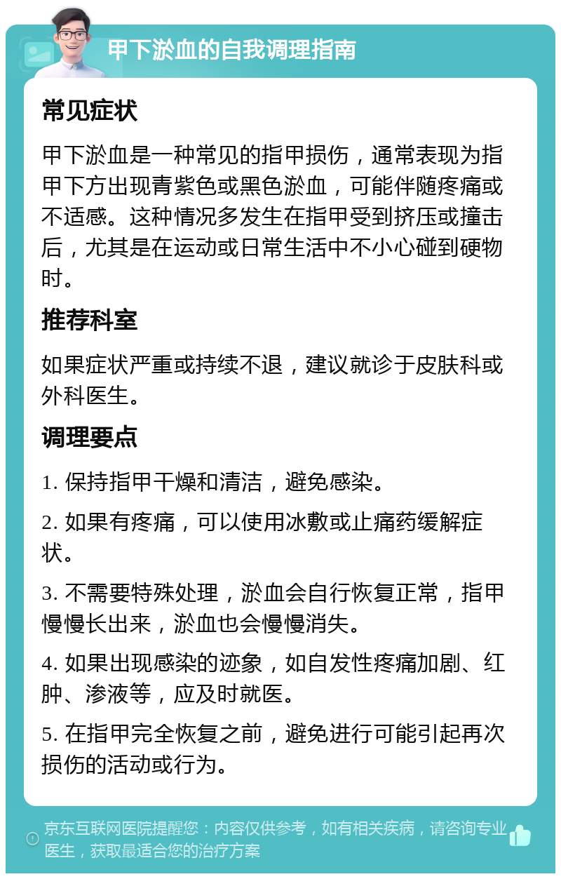 甲下淤血的自我调理指南 常见症状 甲下淤血是一种常见的指甲损伤，通常表现为指甲下方出现青紫色或黑色淤血，可能伴随疼痛或不适感。这种情况多发生在指甲受到挤压或撞击后，尤其是在运动或日常生活中不小心碰到硬物时。 推荐科室 如果症状严重或持续不退，建议就诊于皮肤科或外科医生。 调理要点 1. 保持指甲干燥和清洁，避免感染。 2. 如果有疼痛，可以使用冰敷或止痛药缓解症状。 3. 不需要特殊处理，淤血会自行恢复正常，指甲慢慢长出来，淤血也会慢慢消失。 4. 如果出现感染的迹象，如自发性疼痛加剧、红肿、渗液等，应及时就医。 5. 在指甲完全恢复之前，避免进行可能引起再次损伤的活动或行为。