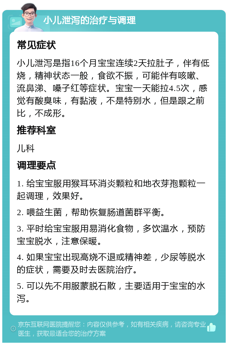 小儿泄泻的治疗与调理 常见症状 小儿泄泻是指16个月宝宝连续2天拉肚子，伴有低烧，精神状态一般，食欲不振，可能伴有咳嗽、流鼻涕、嗓子红等症状。宝宝一天能拉4.5次，感觉有酸臭味，有黏液，不是特别水，但是跟之前比，不成形。 推荐科室 儿科 调理要点 1. 给宝宝服用猴耳环消炎颗粒和地衣芽孢颗粒一起调理，效果好。 2. 喂益生菌，帮助恢复肠道菌群平衡。 3. 平时给宝宝服用易消化食物，多饮温水，预防宝宝脱水，注意保暖。 4. 如果宝宝出现高烧不退或精神差，少尿等脱水的症状，需要及时去医院治疗。 5. 可以先不用服蒙脱石散，主要适用于宝宝的水泻。