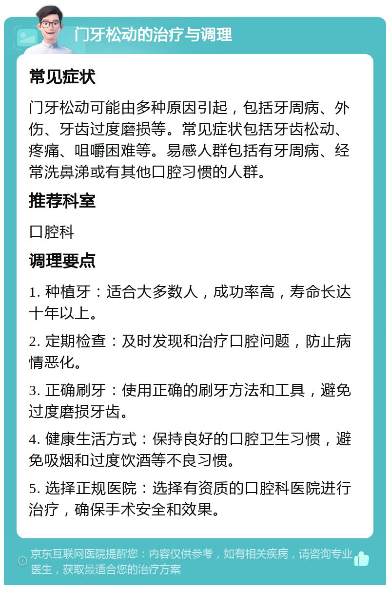 门牙松动的治疗与调理 常见症状 门牙松动可能由多种原因引起，包括牙周病、外伤、牙齿过度磨损等。常见症状包括牙齿松动、疼痛、咀嚼困难等。易感人群包括有牙周病、经常洗鼻涕或有其他口腔习惯的人群。 推荐科室 口腔科 调理要点 1. 种植牙：适合大多数人，成功率高，寿命长达十年以上。 2. 定期检查：及时发现和治疗口腔问题，防止病情恶化。 3. 正确刷牙：使用正确的刷牙方法和工具，避免过度磨损牙齿。 4. 健康生活方式：保持良好的口腔卫生习惯，避免吸烟和过度饮酒等不良习惯。 5. 选择正规医院：选择有资质的口腔科医院进行治疗，确保手术安全和效果。