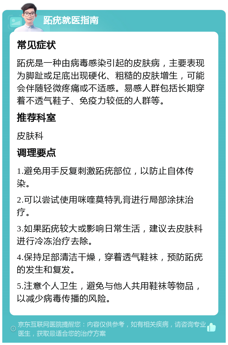 跖疣就医指南 常见症状 跖疣是一种由病毒感染引起的皮肤病，主要表现为脚趾或足底出现硬化、粗糙的皮肤增生，可能会伴随轻微疼痛或不适感。易感人群包括长期穿着不透气鞋子、免疫力较低的人群等。 推荐科室 皮肤科 调理要点 1.避免用手反复刺激跖疣部位，以防止自体传染。 2.可以尝试使用咪喹莫特乳膏进行局部涂抹治疗。 3.如果跖疣较大或影响日常生活，建议去皮肤科进行冷冻治疗去除。 4.保持足部清洁干燥，穿着透气鞋袜，预防跖疣的发生和复发。 5.注意个人卫生，避免与他人共用鞋袜等物品，以减少病毒传播的风险。