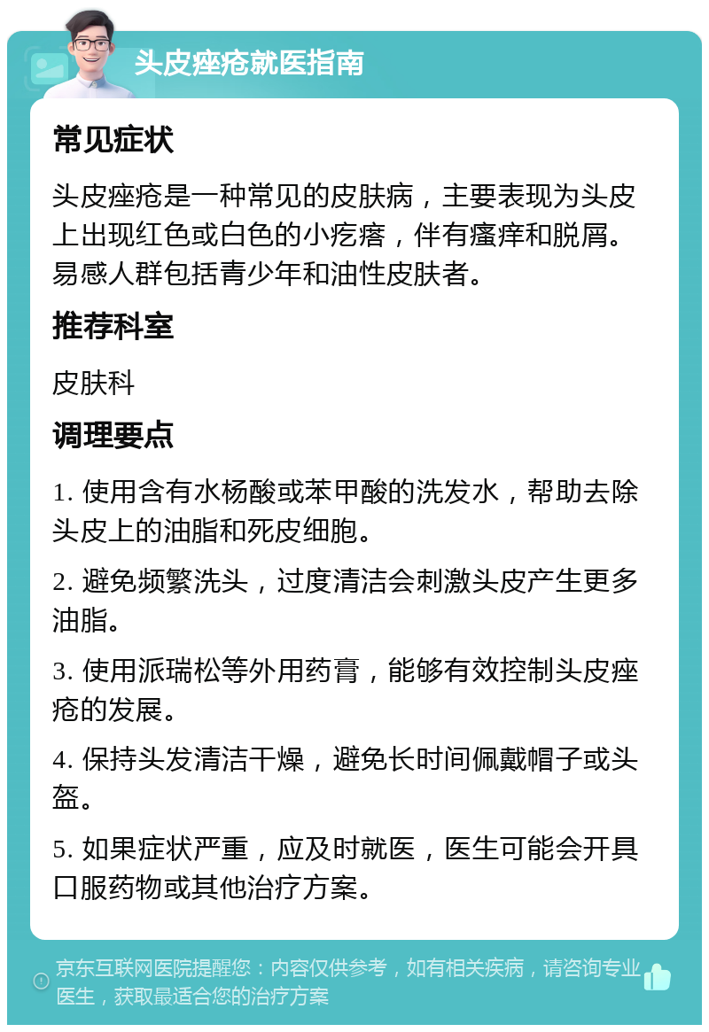 头皮痤疮就医指南 常见症状 头皮痤疮是一种常见的皮肤病，主要表现为头皮上出现红色或白色的小疙瘩，伴有瘙痒和脱屑。易感人群包括青少年和油性皮肤者。 推荐科室 皮肤科 调理要点 1. 使用含有水杨酸或苯甲酸的洗发水，帮助去除头皮上的油脂和死皮细胞。 2. 避免频繁洗头，过度清洁会刺激头皮产生更多油脂。 3. 使用派瑞松等外用药膏，能够有效控制头皮痤疮的发展。 4. 保持头发清洁干燥，避免长时间佩戴帽子或头盔。 5. 如果症状严重，应及时就医，医生可能会开具口服药物或其他治疗方案。