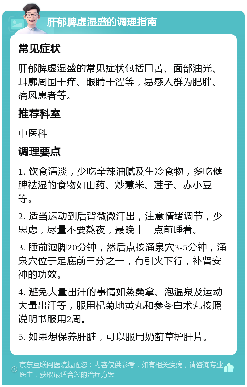 肝郁脾虚湿盛的调理指南 常见症状 肝郁脾虚湿盛的常见症状包括口苦、面部油光、耳廓周围干痒、眼睛干涩等，易感人群为肥胖、痛风患者等。 推荐科室 中医科 调理要点 1. 饮食清淡，少吃辛辣油腻及生冷食物，多吃健脾祛湿的食物如山药、炒薏米、莲子、赤小豆等。 2. 适当运动到后背微微汗出，注意情绪调节，少思虑，尽量不要熬夜，最晚十一点前睡着。 3. 睡前泡脚20分钟，然后点按涌泉穴3-5分钟，涌泉穴位于足底前三分之一，有引火下行，补肾安神的功效。 4. 避免大量出汗的事情如蒸桑拿、泡温泉及运动大量出汗等，服用杞菊地黄丸和参苓白术丸按照说明书服用2周。 5. 如果想保养肝脏，可以服用奶蓟草护肝片。