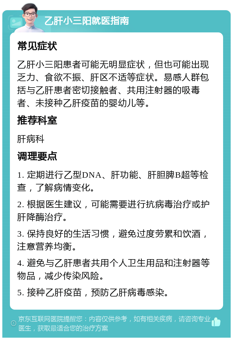 乙肝小三阳就医指南 常见症状 乙肝小三阳患者可能无明显症状，但也可能出现乏力、食欲不振、肝区不适等症状。易感人群包括与乙肝患者密切接触者、共用注射器的吸毒者、未接种乙肝疫苗的婴幼儿等。 推荐科室 肝病科 调理要点 1. 定期进行乙型DNA、肝功能、肝胆脾B超等检查，了解病情变化。 2. 根据医生建议，可能需要进行抗病毒治疗或护肝降酶治疗。 3. 保持良好的生活习惯，避免过度劳累和饮酒，注意营养均衡。 4. 避免与乙肝患者共用个人卫生用品和注射器等物品，减少传染风险。 5. 接种乙肝疫苗，预防乙肝病毒感染。