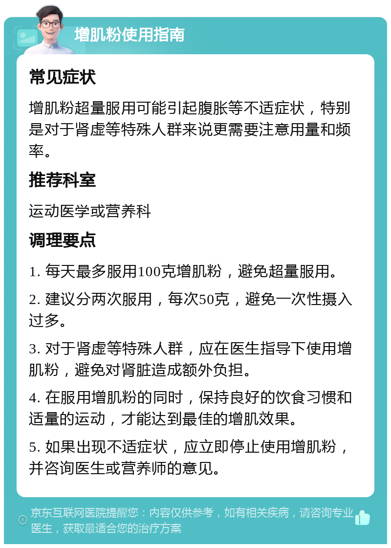 增肌粉使用指南 常见症状 增肌粉超量服用可能引起腹胀等不适症状，特别是对于肾虚等特殊人群来说更需要注意用量和频率。 推荐科室 运动医学或营养科 调理要点 1. 每天最多服用100克增肌粉，避免超量服用。 2. 建议分两次服用，每次50克，避免一次性摄入过多。 3. 对于肾虚等特殊人群，应在医生指导下使用增肌粉，避免对肾脏造成额外负担。 4. 在服用增肌粉的同时，保持良好的饮食习惯和适量的运动，才能达到最佳的增肌效果。 5. 如果出现不适症状，应立即停止使用增肌粉，并咨询医生或营养师的意见。