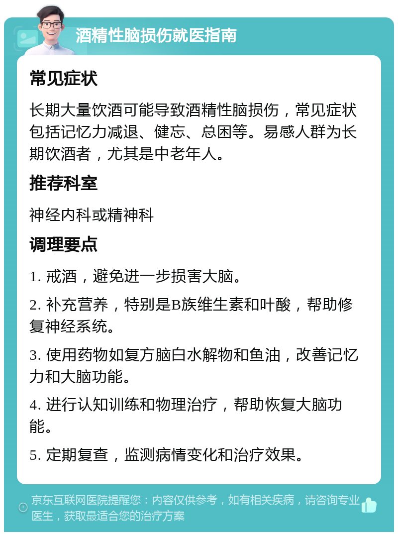 酒精性脑损伤就医指南 常见症状 长期大量饮酒可能导致酒精性脑损伤，常见症状包括记忆力减退、健忘、总困等。易感人群为长期饮酒者，尤其是中老年人。 推荐科室 神经内科或精神科 调理要点 1. 戒酒，避免进一步损害大脑。 2. 补充营养，特别是B族维生素和叶酸，帮助修复神经系统。 3. 使用药物如复方脑白水解物和鱼油，改善记忆力和大脑功能。 4. 进行认知训练和物理治疗，帮助恢复大脑功能。 5. 定期复查，监测病情变化和治疗效果。