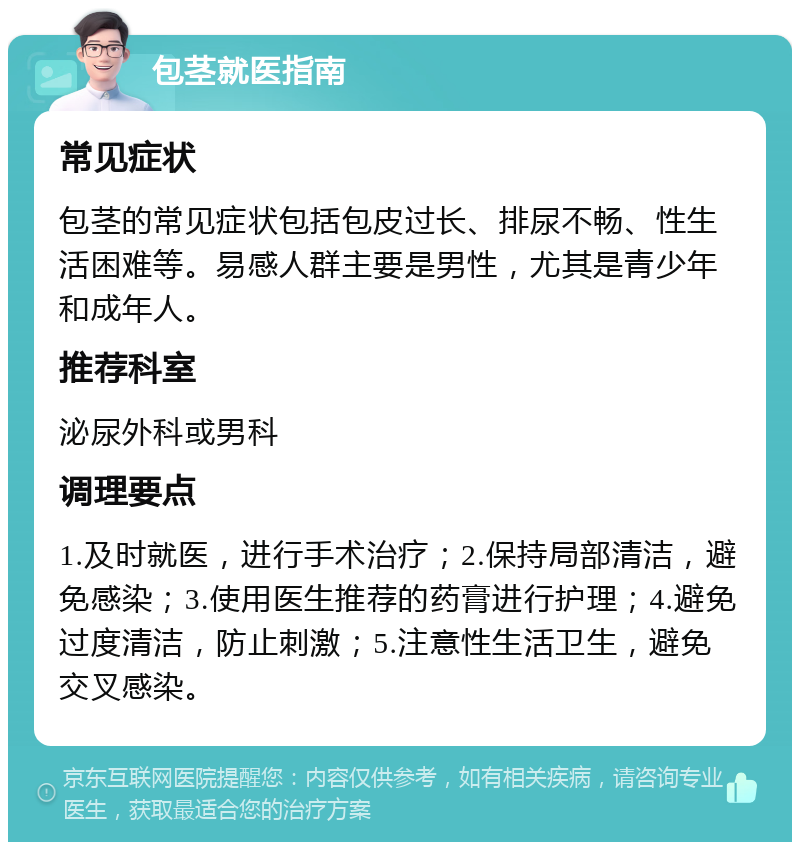 包茎就医指南 常见症状 包茎的常见症状包括包皮过长、排尿不畅、性生活困难等。易感人群主要是男性，尤其是青少年和成年人。 推荐科室 泌尿外科或男科 调理要点 1.及时就医，进行手术治疗；2.保持局部清洁，避免感染；3.使用医生推荐的药膏进行护理；4.避免过度清洁，防止刺激；5.注意性生活卫生，避免交叉感染。