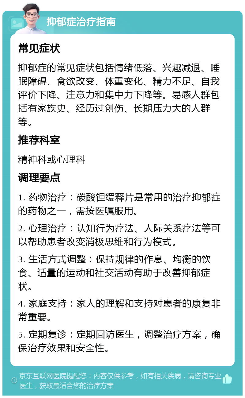 抑郁症治疗指南 常见症状 抑郁症的常见症状包括情绪低落、兴趣减退、睡眠障碍、食欲改变、体重变化、精力不足、自我评价下降、注意力和集中力下降等。易感人群包括有家族史、经历过创伤、长期压力大的人群等。 推荐科室 精神科或心理科 调理要点 1. 药物治疗：碳酸锂缓释片是常用的治疗抑郁症的药物之一，需按医嘱服用。 2. 心理治疗：认知行为疗法、人际关系疗法等可以帮助患者改变消极思维和行为模式。 3. 生活方式调整：保持规律的作息、均衡的饮食、适量的运动和社交活动有助于改善抑郁症状。 4. 家庭支持：家人的理解和支持对患者的康复非常重要。 5. 定期复诊：定期回访医生，调整治疗方案，确保治疗效果和安全性。