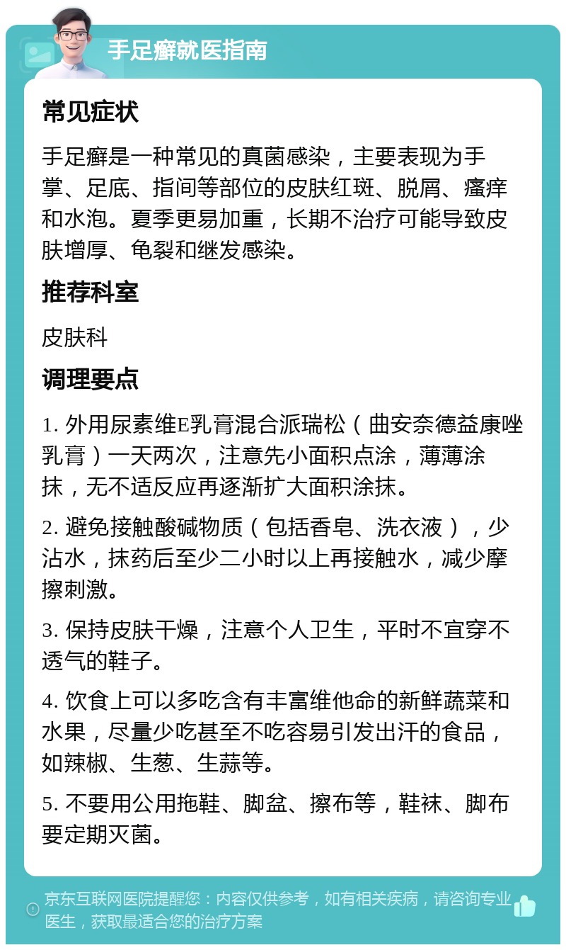 手足癣就医指南 常见症状 手足癣是一种常见的真菌感染，主要表现为手掌、足底、指间等部位的皮肤红斑、脱屑、瘙痒和水泡。夏季更易加重，长期不治疗可能导致皮肤增厚、龟裂和继发感染。 推荐科室 皮肤科 调理要点 1. 外用尿素维E乳膏混合派瑞松（曲安奈德益康唑乳膏）一天两次，注意先小面积点涂，薄薄涂抹，无不适反应再逐渐扩大面积涂抹。 2. 避免接触酸碱物质（包括香皂、洗衣液），少沾水，抹药后至少二小时以上再接触水，减少摩擦刺激。 3. 保持皮肤干燥，注意个人卫生，平时不宜穿不透气的鞋子。 4. 饮食上可以多吃含有丰富维他命的新鲜蔬菜和水果，尽量少吃甚至不吃容易引发出汗的食品，如辣椒、生葱、生蒜等。 5. 不要用公用拖鞋、脚盆、擦布等，鞋袜、脚布要定期灭菌。