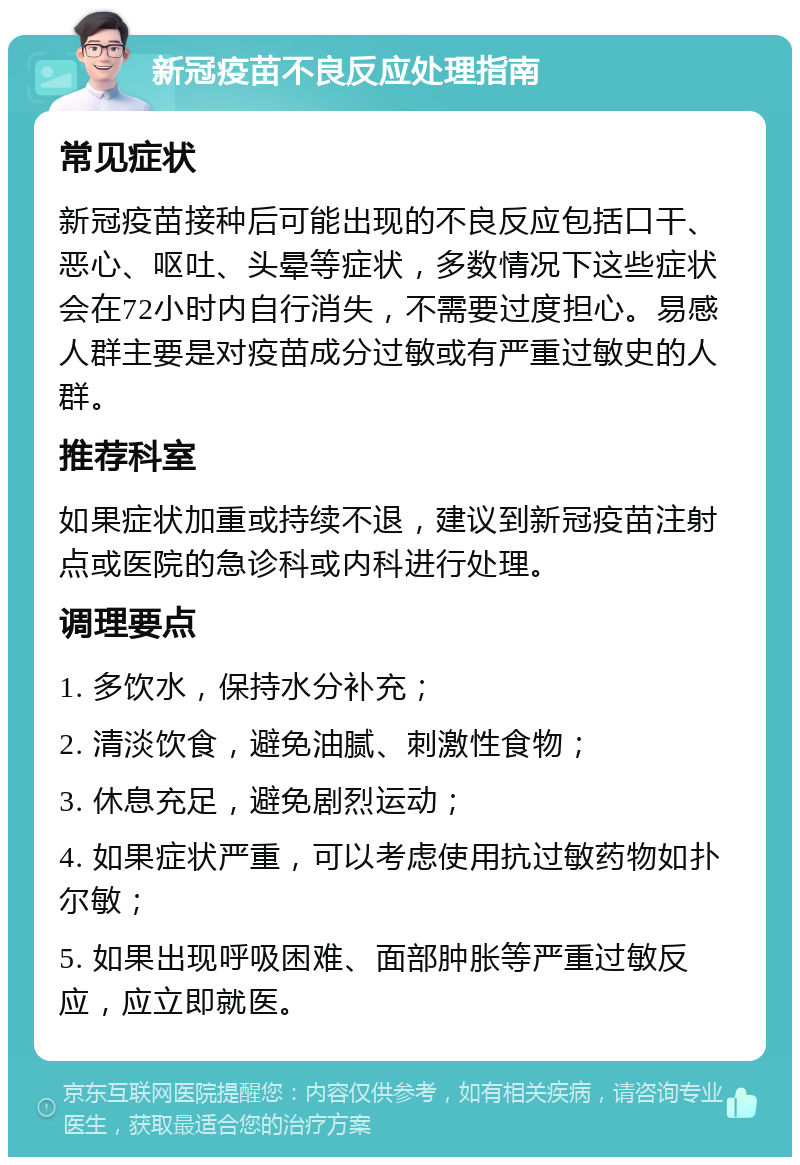 新冠疫苗不良反应处理指南 常见症状 新冠疫苗接种后可能出现的不良反应包括口干、恶心、呕吐、头晕等症状，多数情况下这些症状会在72小时内自行消失，不需要过度担心。易感人群主要是对疫苗成分过敏或有严重过敏史的人群。 推荐科室 如果症状加重或持续不退，建议到新冠疫苗注射点或医院的急诊科或内科进行处理。 调理要点 1. 多饮水，保持水分补充； 2. 清淡饮食，避免油腻、刺激性食物； 3. 休息充足，避免剧烈运动； 4. 如果症状严重，可以考虑使用抗过敏药物如扑尔敏； 5. 如果出现呼吸困难、面部肿胀等严重过敏反应，应立即就医。