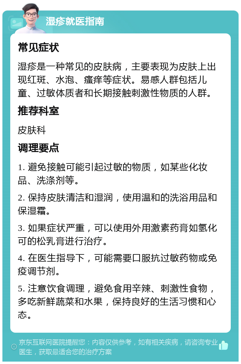 湿疹就医指南 常见症状 湿疹是一种常见的皮肤病，主要表现为皮肤上出现红斑、水泡、瘙痒等症状。易感人群包括儿童、过敏体质者和长期接触刺激性物质的人群。 推荐科室 皮肤科 调理要点 1. 避免接触可能引起过敏的物质，如某些化妆品、洗涤剂等。 2. 保持皮肤清洁和湿润，使用温和的洗浴用品和保湿霜。 3. 如果症状严重，可以使用外用激素药膏如氢化可的松乳膏进行治疗。 4. 在医生指导下，可能需要口服抗过敏药物或免疫调节剂。 5. 注意饮食调理，避免食用辛辣、刺激性食物，多吃新鲜蔬菜和水果，保持良好的生活习惯和心态。