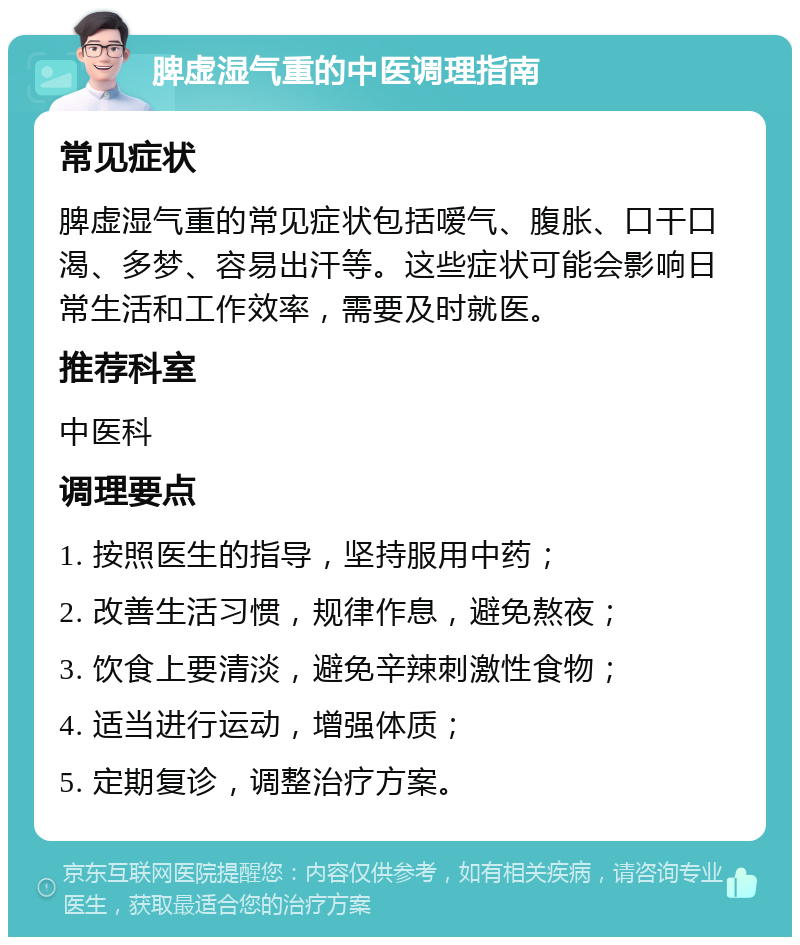 脾虚湿气重的中医调理指南 常见症状 脾虚湿气重的常见症状包括嗳气、腹胀、口干口渴、多梦、容易出汗等。这些症状可能会影响日常生活和工作效率，需要及时就医。 推荐科室 中医科 调理要点 1. 按照医生的指导，坚持服用中药； 2. 改善生活习惯，规律作息，避免熬夜； 3. 饮食上要清淡，避免辛辣刺激性食物； 4. 适当进行运动，增强体质； 5. 定期复诊，调整治疗方案。