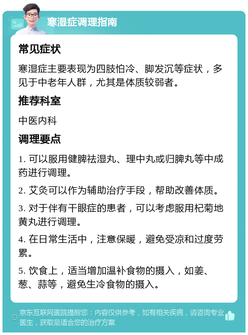 寒湿症调理指南 常见症状 寒湿症主要表现为四肢怕冷、脚发沉等症状，多见于中老年人群，尤其是体质较弱者。 推荐科室 中医内科 调理要点 1. 可以服用健脾祛湿丸、理中丸或归脾丸等中成药进行调理。 2. 艾灸可以作为辅助治疗手段，帮助改善体质。 3. 对于伴有干眼症的患者，可以考虑服用杞菊地黄丸进行调理。 4. 在日常生活中，注意保暖，避免受凉和过度劳累。 5. 饮食上，适当增加温补食物的摄入，如姜、葱、蒜等，避免生冷食物的摄入。