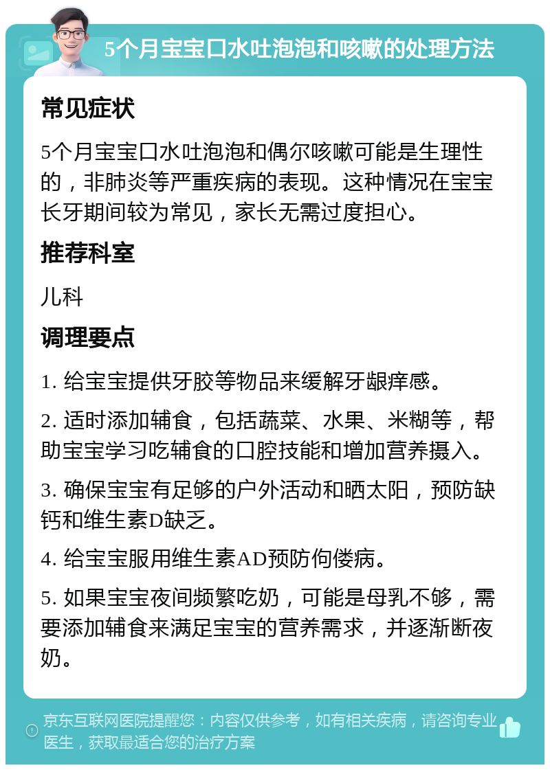 5个月宝宝口水吐泡泡和咳嗽的处理方法 常见症状 5个月宝宝口水吐泡泡和偶尔咳嗽可能是生理性的，非肺炎等严重疾病的表现。这种情况在宝宝长牙期间较为常见，家长无需过度担心。 推荐科室 儿科 调理要点 1. 给宝宝提供牙胶等物品来缓解牙龈痒感。 2. 适时添加辅食，包括蔬菜、水果、米糊等，帮助宝宝学习吃辅食的口腔技能和增加营养摄入。 3. 确保宝宝有足够的户外活动和晒太阳，预防缺钙和维生素D缺乏。 4. 给宝宝服用维生素AD预防佝偻病。 5. 如果宝宝夜间频繁吃奶，可能是母乳不够，需要添加辅食来满足宝宝的营养需求，并逐渐断夜奶。