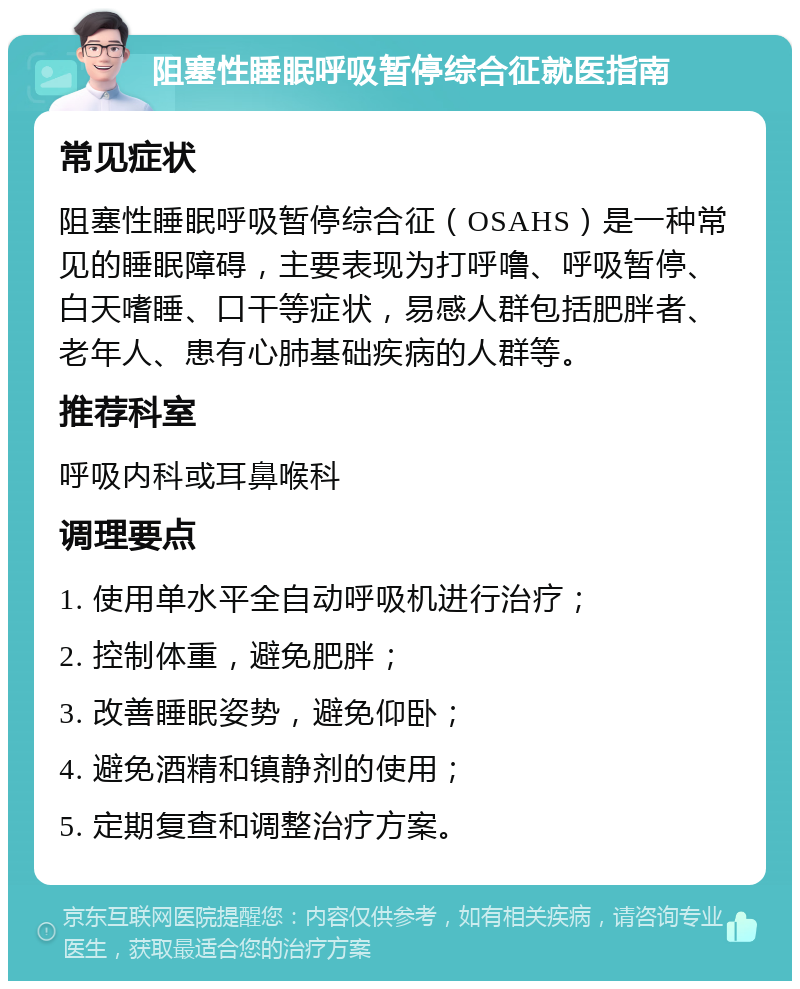 阻塞性睡眠呼吸暂停综合征就医指南 常见症状 阻塞性睡眠呼吸暂停综合征（OSAHS）是一种常见的睡眠障碍，主要表现为打呼噜、呼吸暂停、白天嗜睡、口干等症状，易感人群包括肥胖者、老年人、患有心肺基础疾病的人群等。 推荐科室 呼吸内科或耳鼻喉科 调理要点 1. 使用单水平全自动呼吸机进行治疗； 2. 控制体重，避免肥胖； 3. 改善睡眠姿势，避免仰卧； 4. 避免酒精和镇静剂的使用； 5. 定期复查和调整治疗方案。