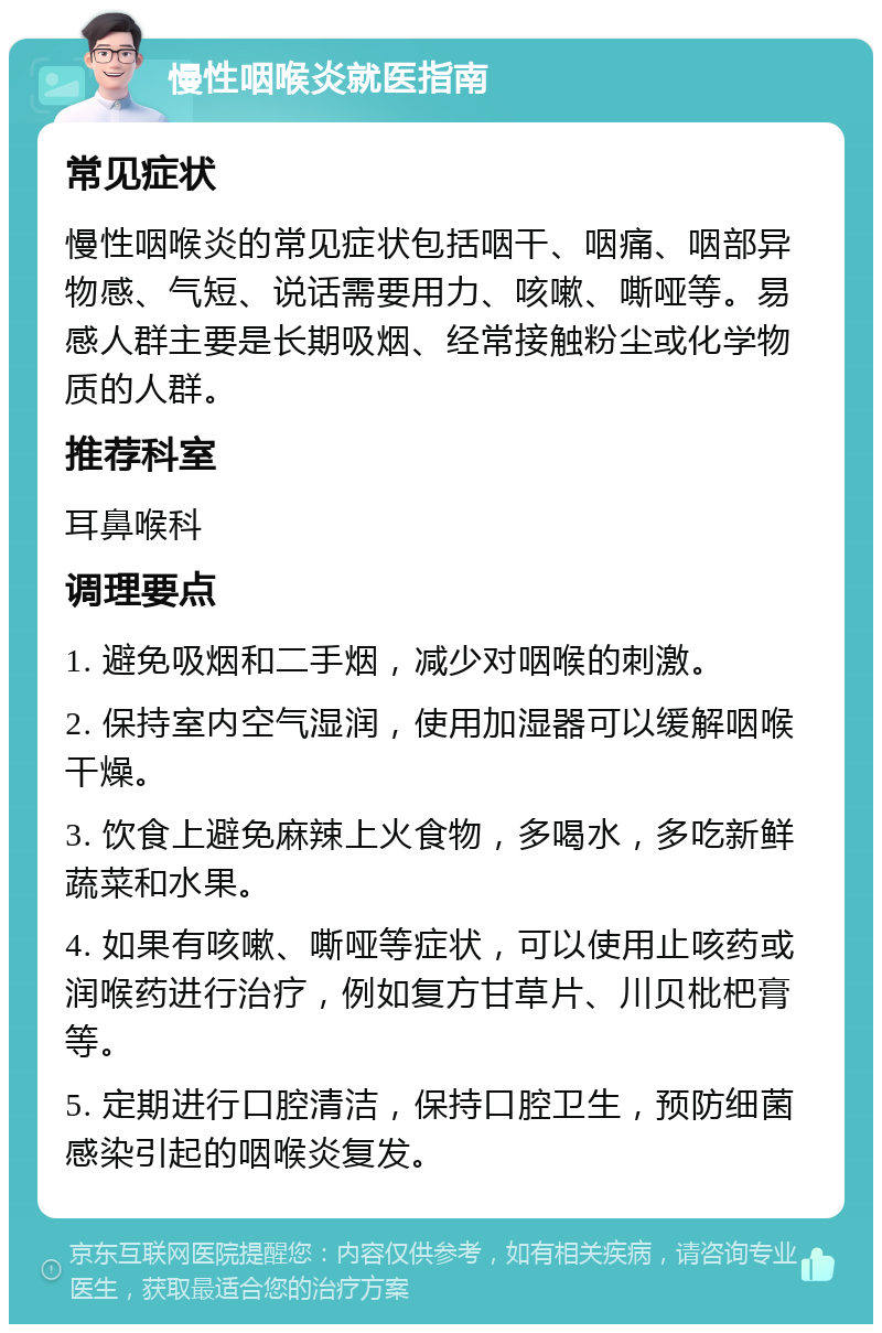 慢性咽喉炎就医指南 常见症状 慢性咽喉炎的常见症状包括咽干、咽痛、咽部异物感、气短、说话需要用力、咳嗽、嘶哑等。易感人群主要是长期吸烟、经常接触粉尘或化学物质的人群。 推荐科室 耳鼻喉科 调理要点 1. 避免吸烟和二手烟，减少对咽喉的刺激。 2. 保持室内空气湿润，使用加湿器可以缓解咽喉干燥。 3. 饮食上避免麻辣上火食物，多喝水，多吃新鲜蔬菜和水果。 4. 如果有咳嗽、嘶哑等症状，可以使用止咳药或润喉药进行治疗，例如复方甘草片、川贝枇杷膏等。 5. 定期进行口腔清洁，保持口腔卫生，预防细菌感染引起的咽喉炎复发。