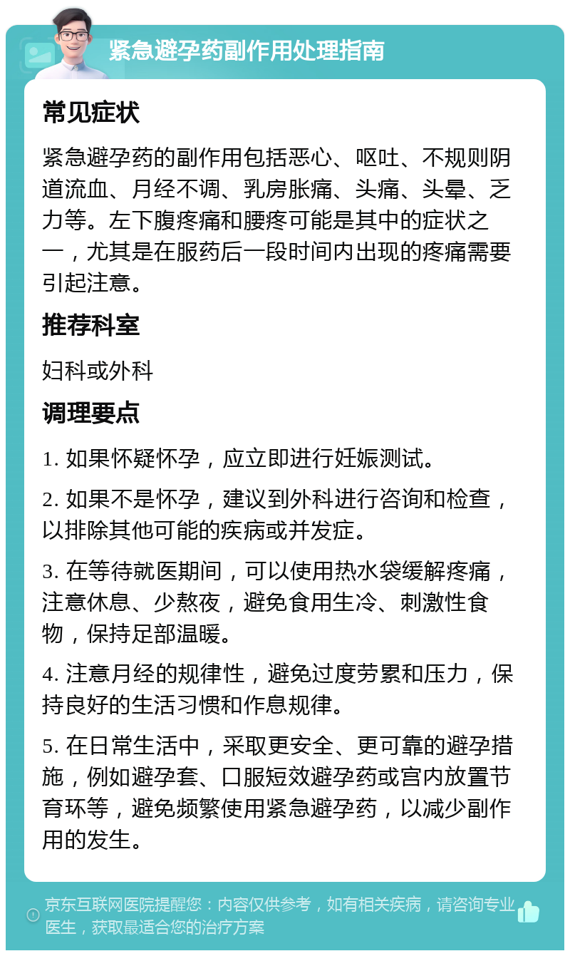 紧急避孕药副作用处理指南 常见症状 紧急避孕药的副作用包括恶心、呕吐、不规则阴道流血、月经不调、乳房胀痛、头痛、头晕、乏力等。左下腹疼痛和腰疼可能是其中的症状之一，尤其是在服药后一段时间内出现的疼痛需要引起注意。 推荐科室 妇科或外科 调理要点 1. 如果怀疑怀孕，应立即进行妊娠测试。 2. 如果不是怀孕，建议到外科进行咨询和检查，以排除其他可能的疾病或并发症。 3. 在等待就医期间，可以使用热水袋缓解疼痛，注意休息、少熬夜，避免食用生冷、刺激性食物，保持足部温暖。 4. 注意月经的规律性，避免过度劳累和压力，保持良好的生活习惯和作息规律。 5. 在日常生活中，采取更安全、更可靠的避孕措施，例如避孕套、口服短效避孕药或宫内放置节育环等，避免频繁使用紧急避孕药，以减少副作用的发生。