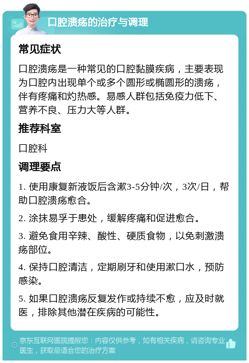 口腔溃疡的治疗与调理 常见症状 口腔溃疡是一种常见的口腔黏膜疾病，主要表现为口腔内出现单个或多个圆形或椭圆形的溃疡，伴有疼痛和灼热感。易感人群包括免疫力低下、营养不良、压力大等人群。 推荐科室 口腔科 调理要点 1. 使用康复新液饭后含漱3-5分钟/次，3次/日，帮助口腔溃疡愈合。 2. 涂抹易孚于患处，缓解疼痛和促进愈合。 3. 避免食用辛辣、酸性、硬质食物，以免刺激溃疡部位。 4. 保持口腔清洁，定期刷牙和使用漱口水，预防感染。 5. 如果口腔溃疡反复发作或持续不愈，应及时就医，排除其他潜在疾病的可能性。