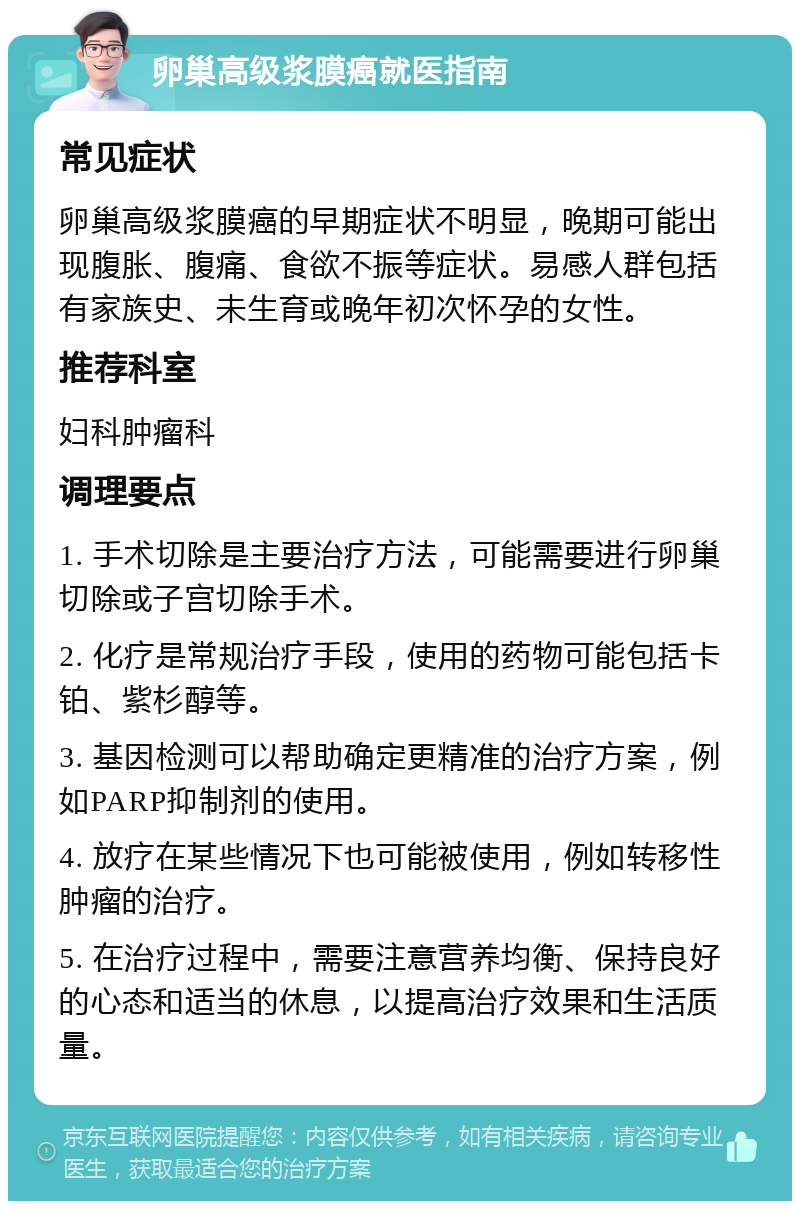 卵巢高级浆膜癌就医指南 常见症状 卵巢高级浆膜癌的早期症状不明显，晚期可能出现腹胀、腹痛、食欲不振等症状。易感人群包括有家族史、未生育或晚年初次怀孕的女性。 推荐科室 妇科肿瘤科 调理要点 1. 手术切除是主要治疗方法，可能需要进行卵巢切除或子宫切除手术。 2. 化疗是常规治疗手段，使用的药物可能包括卡铂、紫杉醇等。 3. 基因检测可以帮助确定更精准的治疗方案，例如PARP抑制剂的使用。 4. 放疗在某些情况下也可能被使用，例如转移性肿瘤的治疗。 5. 在治疗过程中，需要注意营养均衡、保持良好的心态和适当的休息，以提高治疗效果和生活质量。