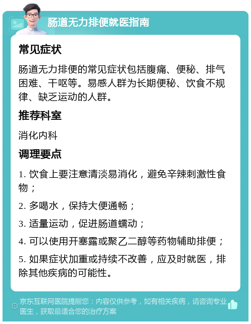 肠道无力排便就医指南 常见症状 肠道无力排便的常见症状包括腹痛、便秘、排气困难、干呕等。易感人群为长期便秘、饮食不规律、缺乏运动的人群。 推荐科室 消化内科 调理要点 1. 饮食上要注意清淡易消化，避免辛辣刺激性食物； 2. 多喝水，保持大便通畅； 3. 适量运动，促进肠道蠕动； 4. 可以使用开塞露或聚乙二醇等药物辅助排便； 5. 如果症状加重或持续不改善，应及时就医，排除其他疾病的可能性。