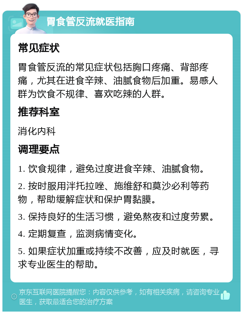 胃食管反流就医指南 常见症状 胃食管反流的常见症状包括胸口疼痛、背部疼痛，尤其在进食辛辣、油腻食物后加重。易感人群为饮食不规律、喜欢吃辣的人群。 推荐科室 消化内科 调理要点 1. 饮食规律，避免过度进食辛辣、油腻食物。 2. 按时服用泮托拉唑、施维舒和莫沙必利等药物，帮助缓解症状和保护胃黏膜。 3. 保持良好的生活习惯，避免熬夜和过度劳累。 4. 定期复查，监测病情变化。 5. 如果症状加重或持续不改善，应及时就医，寻求专业医生的帮助。