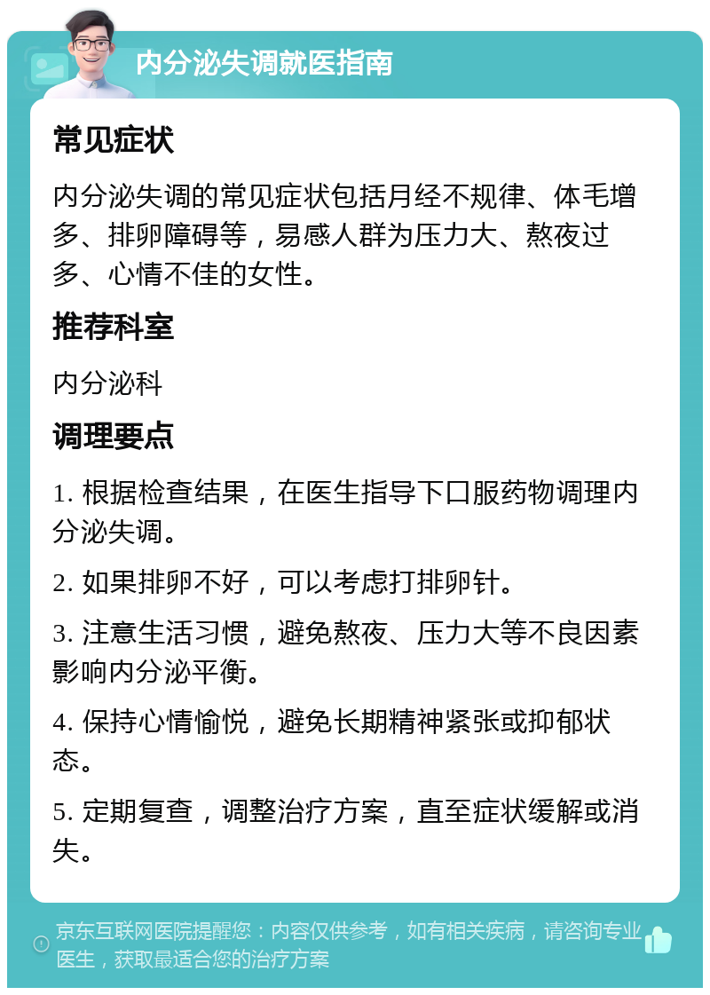 内分泌失调就医指南 常见症状 内分泌失调的常见症状包括月经不规律、体毛增多、排卵障碍等，易感人群为压力大、熬夜过多、心情不佳的女性。 推荐科室 内分泌科 调理要点 1. 根据检查结果，在医生指导下口服药物调理内分泌失调。 2. 如果排卵不好，可以考虑打排卵针。 3. 注意生活习惯，避免熬夜、压力大等不良因素影响内分泌平衡。 4. 保持心情愉悦，避免长期精神紧张或抑郁状态。 5. 定期复查，调整治疗方案，直至症状缓解或消失。