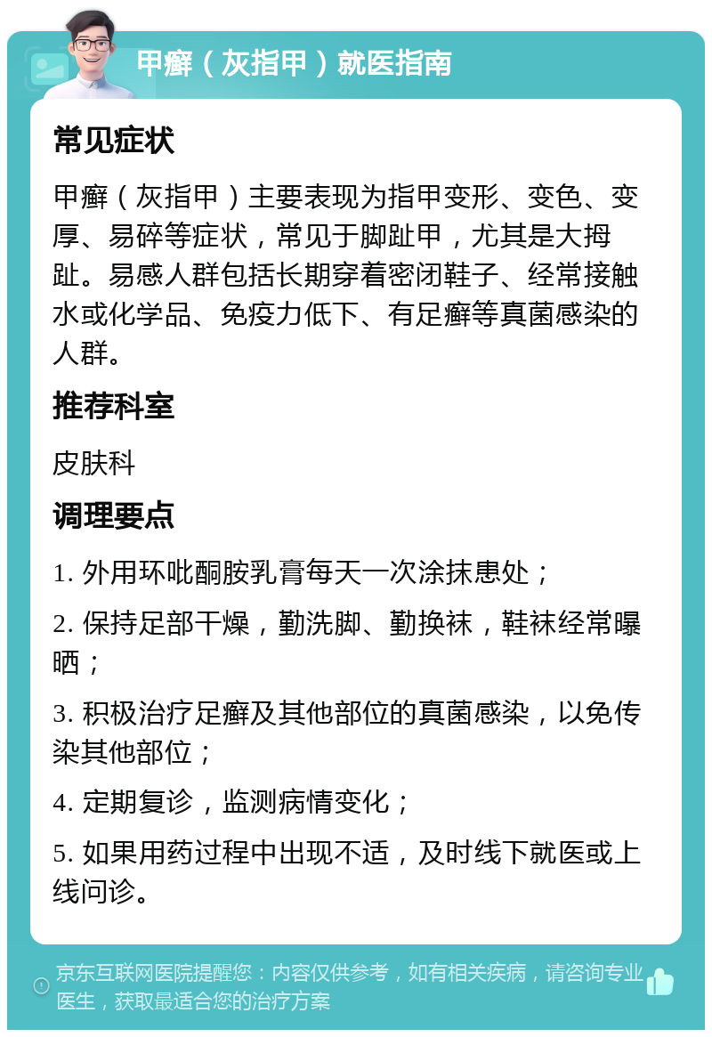 甲癣（灰指甲）就医指南 常见症状 甲癣（灰指甲）主要表现为指甲变形、变色、变厚、易碎等症状，常见于脚趾甲，尤其是大拇趾。易感人群包括长期穿着密闭鞋子、经常接触水或化学品、免疫力低下、有足癣等真菌感染的人群。 推荐科室 皮肤科 调理要点 1. 外用环吡酮胺乳膏每天一次涂抹患处； 2. 保持足部干燥，勤洗脚、勤换袜，鞋袜经常曝晒； 3. 积极治疗足癣及其他部位的真菌感染，以免传染其他部位； 4. 定期复诊，监测病情变化； 5. 如果用药过程中出现不适，及时线下就医或上线问诊。