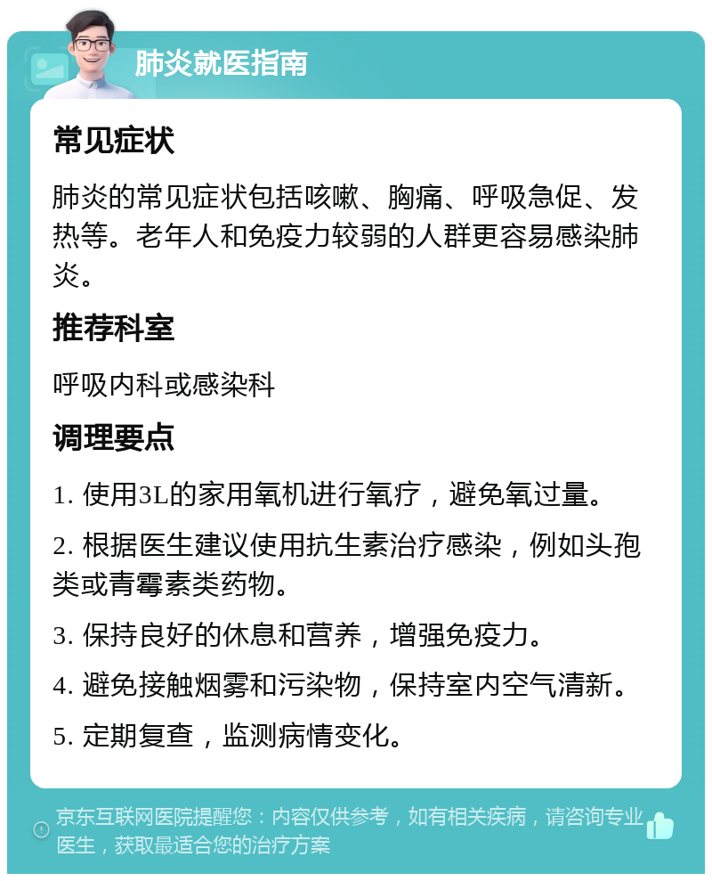 肺炎就医指南 常见症状 肺炎的常见症状包括咳嗽、胸痛、呼吸急促、发热等。老年人和免疫力较弱的人群更容易感染肺炎。 推荐科室 呼吸内科或感染科 调理要点 1. 使用3L的家用氧机进行氧疗，避免氧过量。 2. 根据医生建议使用抗生素治疗感染，例如头孢类或青霉素类药物。 3. 保持良好的休息和营养，增强免疫力。 4. 避免接触烟雾和污染物，保持室内空气清新。 5. 定期复查，监测病情变化。