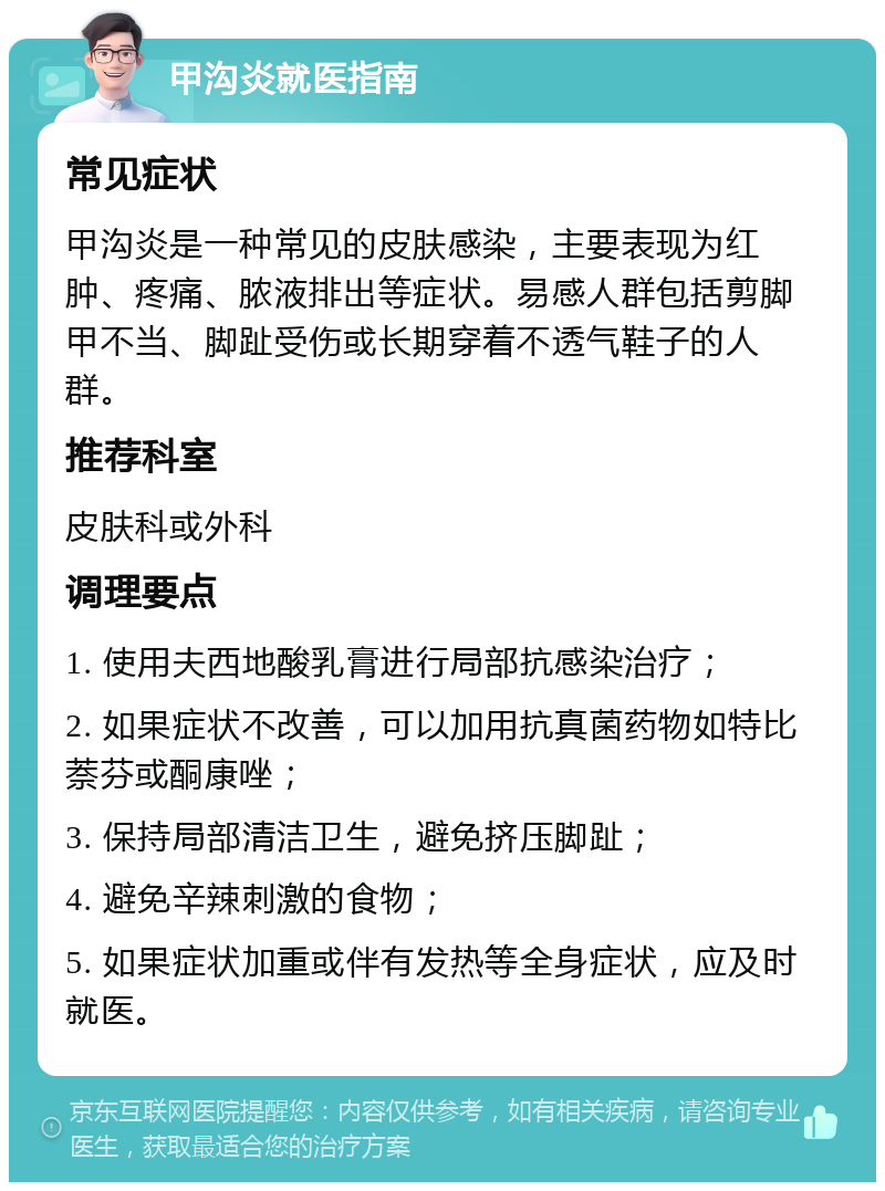 甲沟炎就医指南 常见症状 甲沟炎是一种常见的皮肤感染，主要表现为红肿、疼痛、脓液排出等症状。易感人群包括剪脚甲不当、脚趾受伤或长期穿着不透气鞋子的人群。 推荐科室 皮肤科或外科 调理要点 1. 使用夫西地酸乳膏进行局部抗感染治疗； 2. 如果症状不改善，可以加用抗真菌药物如特比萘芬或酮康唑； 3. 保持局部清洁卫生，避免挤压脚趾； 4. 避免辛辣刺激的食物； 5. 如果症状加重或伴有发热等全身症状，应及时就医。