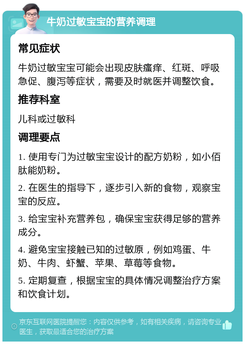 牛奶过敏宝宝的营养调理 常见症状 牛奶过敏宝宝可能会出现皮肤瘙痒、红斑、呼吸急促、腹泻等症状，需要及时就医并调整饮食。 推荐科室 儿科或过敏科 调理要点 1. 使用专门为过敏宝宝设计的配方奶粉，如小佰肽能奶粉。 2. 在医生的指导下，逐步引入新的食物，观察宝宝的反应。 3. 给宝宝补充营养包，确保宝宝获得足够的营养成分。 4. 避免宝宝接触已知的过敏原，例如鸡蛋、牛奶、牛肉、虾蟹、苹果、草莓等食物。 5. 定期复查，根据宝宝的具体情况调整治疗方案和饮食计划。