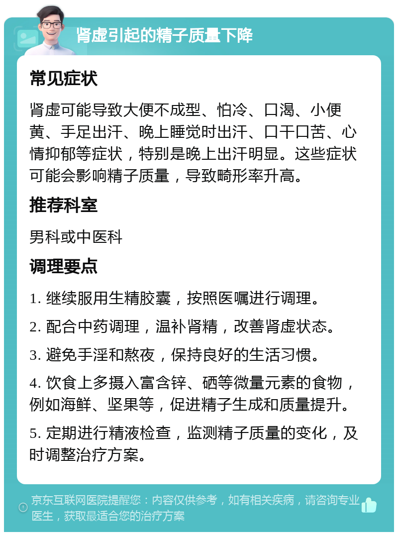 肾虚引起的精子质量下降 常见症状 肾虚可能导致大便不成型、怕冷、口渴、小便黄、手足出汗、晚上睡觉时出汗、口干口苦、心情抑郁等症状，特别是晚上出汗明显。这些症状可能会影响精子质量，导致畸形率升高。 推荐科室 男科或中医科 调理要点 1. 继续服用生精胶囊，按照医嘱进行调理。 2. 配合中药调理，温补肾精，改善肾虚状态。 3. 避免手淫和熬夜，保持良好的生活习惯。 4. 饮食上多摄入富含锌、硒等微量元素的食物，例如海鲜、坚果等，促进精子生成和质量提升。 5. 定期进行精液检查，监测精子质量的变化，及时调整治疗方案。