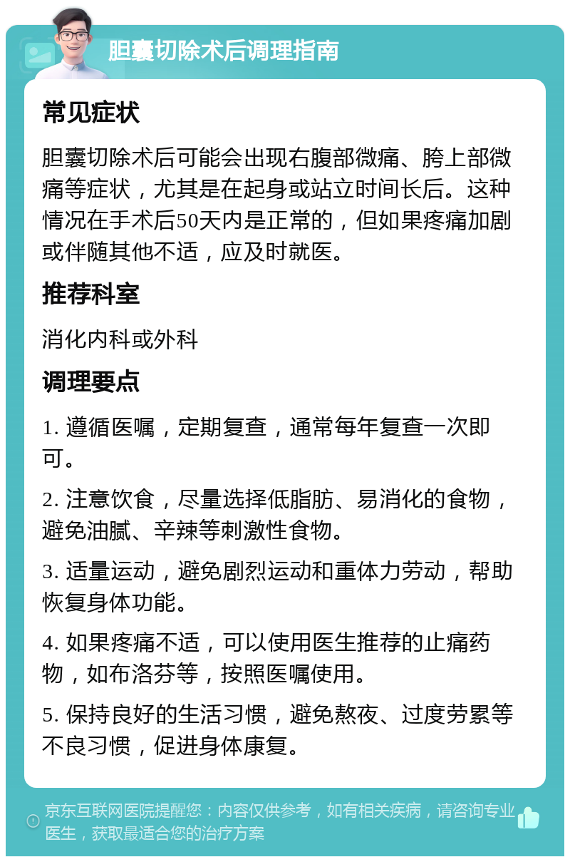 胆囊切除术后调理指南 常见症状 胆囊切除术后可能会出现右腹部微痛、胯上部微痛等症状，尤其是在起身或站立时间长后。这种情况在手术后50天内是正常的，但如果疼痛加剧或伴随其他不适，应及时就医。 推荐科室 消化内科或外科 调理要点 1. 遵循医嘱，定期复查，通常每年复查一次即可。 2. 注意饮食，尽量选择低脂肪、易消化的食物，避免油腻、辛辣等刺激性食物。 3. 适量运动，避免剧烈运动和重体力劳动，帮助恢复身体功能。 4. 如果疼痛不适，可以使用医生推荐的止痛药物，如布洛芬等，按照医嘱使用。 5. 保持良好的生活习惯，避免熬夜、过度劳累等不良习惯，促进身体康复。