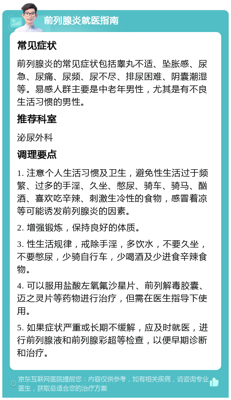 前列腺炎就医指南 常见症状 前列腺炎的常见症状包括睾丸不适、坠胀感、尿急、尿痛、尿频、尿不尽、排尿困难、阴囊潮湿等。易感人群主要是中老年男性，尤其是有不良生活习惯的男性。 推荐科室 泌尿外科 调理要点 1. 注意个人生活习惯及卫生，避免性生活过于频繁、过多的手淫、久坐、憋尿、骑车、骑马、酗酒、喜欢吃辛辣、刺激生冷性的食物，感冒着凉等可能诱发前列腺炎的因素。 2. 增强锻炼，保持良好的体质。 3. 性生活规律，戒除手淫，多饮水，不要久坐，不要憋尿，少骑自行车，少喝酒及少进食辛辣食物。 4. 可以服用盐酸左氧氟沙星片、前列解毒胶囊、迈之灵片等药物进行治疗，但需在医生指导下使用。 5. 如果症状严重或长期不缓解，应及时就医，进行前列腺液和前列腺彩超等检查，以便早期诊断和治疗。