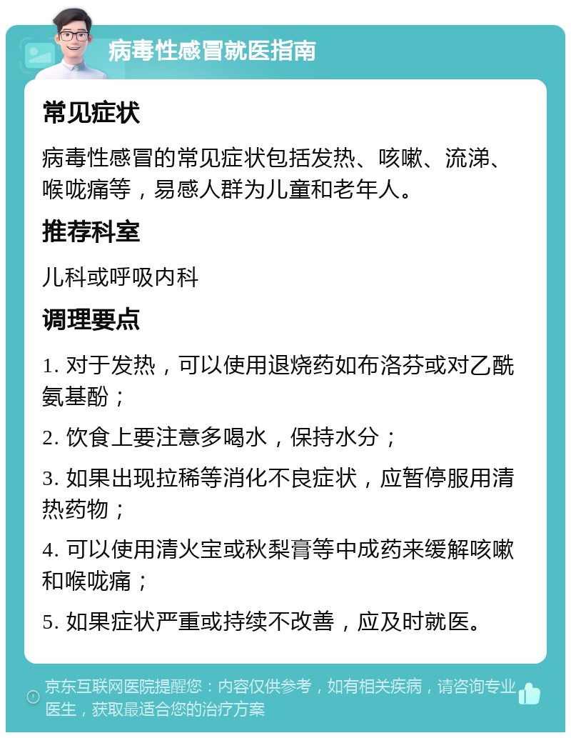 病毒性感冒就医指南 常见症状 病毒性感冒的常见症状包括发热、咳嗽、流涕、喉咙痛等，易感人群为儿童和老年人。 推荐科室 儿科或呼吸内科 调理要点 1. 对于发热，可以使用退烧药如布洛芬或对乙酰氨基酚； 2. 饮食上要注意多喝水，保持水分； 3. 如果出现拉稀等消化不良症状，应暂停服用清热药物； 4. 可以使用清火宝或秋梨膏等中成药来缓解咳嗽和喉咙痛； 5. 如果症状严重或持续不改善，应及时就医。