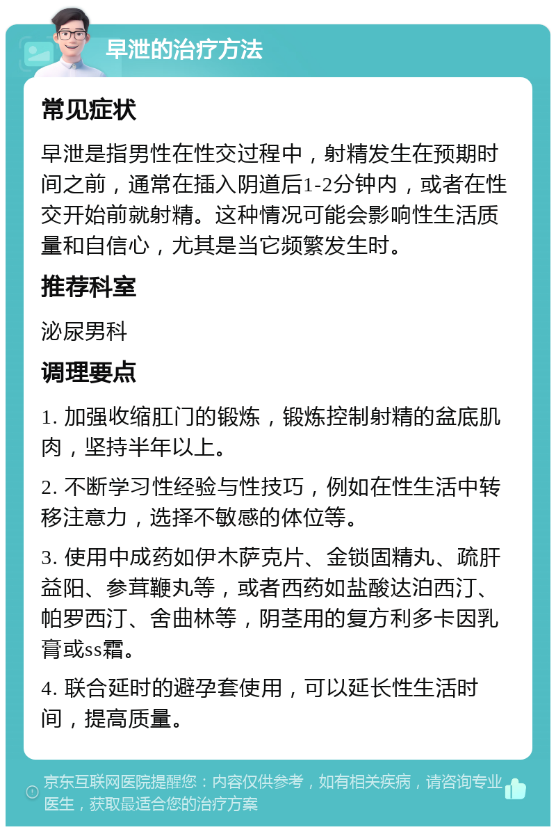 早泄的治疗方法 常见症状 早泄是指男性在性交过程中，射精发生在预期时间之前，通常在插入阴道后1-2分钟内，或者在性交开始前就射精。这种情况可能会影响性生活质量和自信心，尤其是当它频繁发生时。 推荐科室 泌尿男科 调理要点 1. 加强收缩肛门的锻炼，锻炼控制射精的盆底肌肉，坚持半年以上。 2. 不断学习性经验与性技巧，例如在性生活中转移注意力，选择不敏感的体位等。 3. 使用中成药如伊木萨克片、金锁固精丸、疏肝益阳、参茸鞭丸等，或者西药如盐酸达泊西汀、帕罗西汀、舍曲林等，阴茎用的复方利多卡因乳膏或ss霜。 4. 联合延时的避孕套使用，可以延长性生活时间，提高质量。