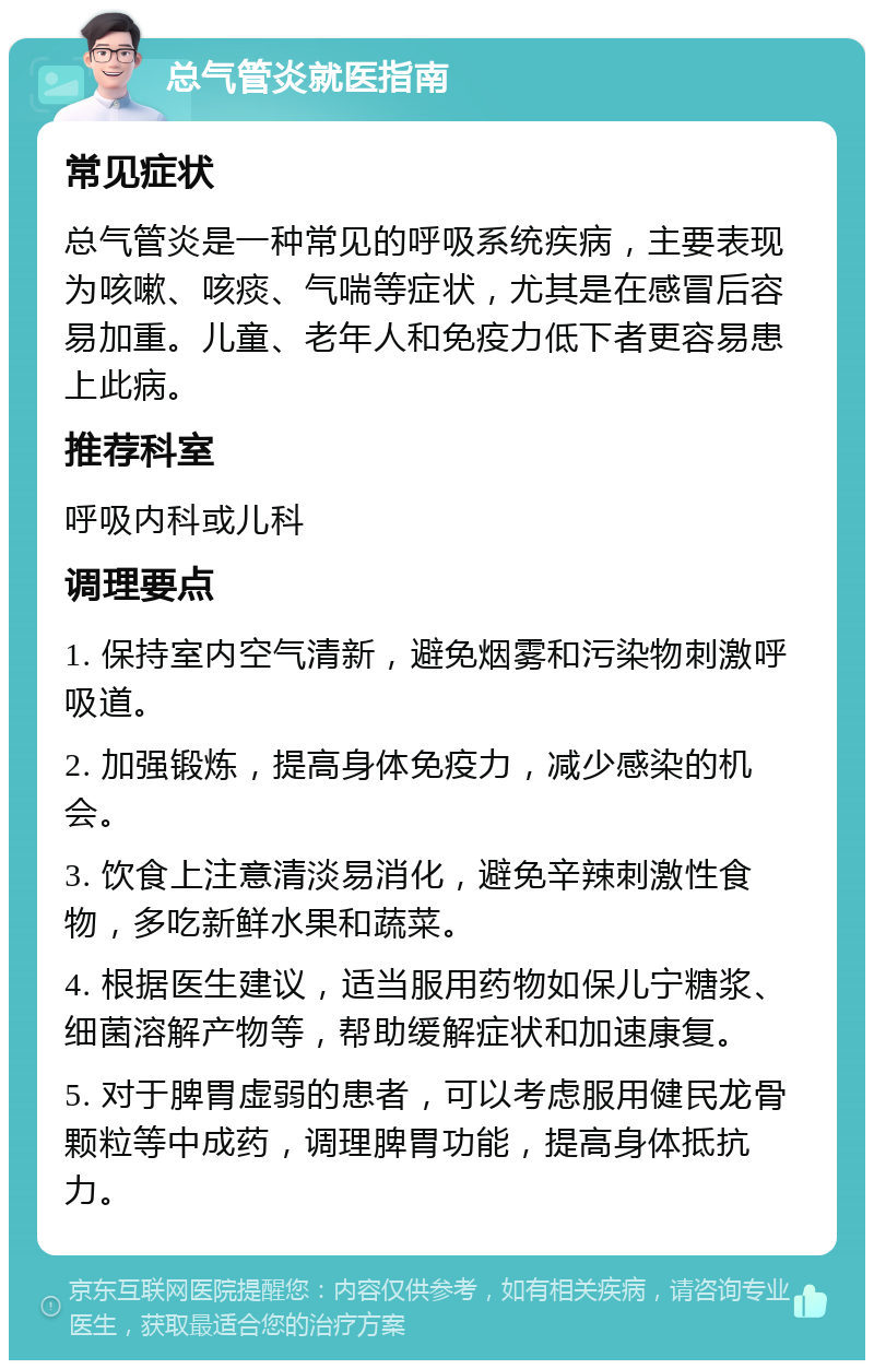 总气管炎就医指南 常见症状 总气管炎是一种常见的呼吸系统疾病，主要表现为咳嗽、咳痰、气喘等症状，尤其是在感冒后容易加重。儿童、老年人和免疫力低下者更容易患上此病。 推荐科室 呼吸内科或儿科 调理要点 1. 保持室内空气清新，避免烟雾和污染物刺激呼吸道。 2. 加强锻炼，提高身体免疫力，减少感染的机会。 3. 饮食上注意清淡易消化，避免辛辣刺激性食物，多吃新鲜水果和蔬菜。 4. 根据医生建议，适当服用药物如保儿宁糖浆、细菌溶解产物等，帮助缓解症状和加速康复。 5. 对于脾胃虚弱的患者，可以考虑服用健民龙骨颗粒等中成药，调理脾胃功能，提高身体抵抗力。